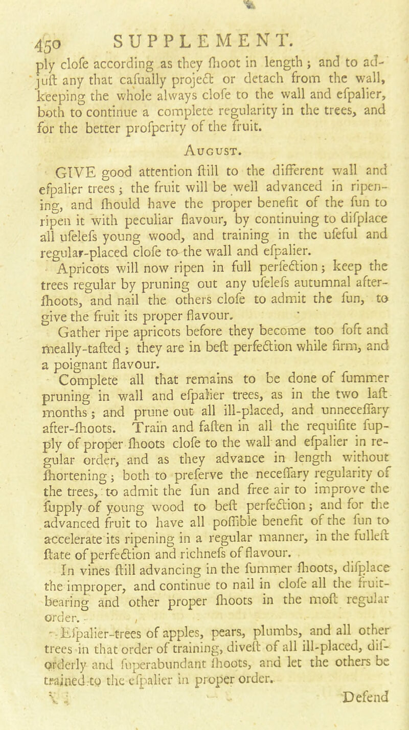 ply clofe according as they flioot in length ; and to acl- juil: any that cafually projedl or detach from the wall, keeping the whole always clofe to the wall and efpalier, both to continue a complete regularity in the trees, and for the better profperity of the fruit. August. GIVE good attention ftill to the different wall and efpalier trees j the fruit will be well advanced in ripen- ing, and fhould have the proper benefit of the fun to ripen it with peculiar flavour, by continuing to difplace all ufelefs young wood, and training in the ufeful and regular-placed clofe to- the wall and efpalier. Apricots will now ripen in full perfedlion; keep the trees regular by pruning out any ufelefs autumnal after- fhoots, and nail the others clofe to admit the fun, to give the fruit its proper flavour. Gather ripe apricots before they become too foft and meally-tafted j they are in beft perfedlion while firm, and a poignant flavour. Complete all that remains to be done of fummer pruning in wall and efpalier trees, as in the two lafl months; and prune out all ill-placed, and unneceflTary after-fhoots. Train and faften in all the requifite fup- ply of proper flioots clofe to the wall and efpalier in re- gular order, and as they advance in length without fhortening; both to preferve the neceffary regularity of the trees,: to admit the fun and free air to improve the iupply of young wood to befl perfeffion j and for the advanced fruit to have all poffible benefit of the fun to accelerate its ripening in a regular manner, in the fulleft ftate of perfeftion and richnefs of flavour. In vines ftill advancing in the fummer ftioots, difplace the improper, and continue to nail in clofe all the fruit- bearing and other proper flaoots in the moft regular order. - , ' • Efpalier-trees of apples, pears, plumbs, and all other trees in that order of training, diveft of all ill-placed, dil- orderly and fuperabundant fhoots, and let the others be trained.to the efpalier in proper order. V