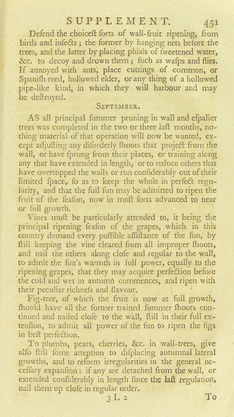 Defend the choiceft forts of wall-fruit ripening, from birds and infe<5ls j the former by hanging nets before the trees, and the latter by placing phials of fweetened water, &c. to decoy and drown them ; fuch as wafps and flies. If annoyed with ants, place cuttings of common, or Spanifh reed, hollowed elder, or any thing of a hollowed pipe-like kind, in which they will harbour and may be deflroyed. September. AS all principal fummer pruning in wall and efpalier trees was completed in the two or three lafl; months, no- thing material of that operation will now be wanted, ex- cept adjufting any diforderly fhoors that projedt from the wall, or have fprung from their places, or training along any that have extended in length, or to reduce others that have overtopped the walls or run confiderably out of their limited fpace^ lb as to keep the whole in perfedt regu- larity, and that the full fun may be admitted to ripen the fruit of the feafon, now in moft forts advanced to near or full growth. Vines mufi: be particularly attended to, it being the principal ripening feafon of the grapes, which in this country demand every poflible alTiftance of the fun, by ftill keeping the vine cleared from all improper flioots, and nail the others along clofe and regular to the wall, to admit the fun’s warmth in full power, equally to the ripening grapes, that they may acquire perfedlion before the cold and wet in autumn commences, and ripen with their peculiar richnefs and flavour. ? Fig-tree, of which the fruit is now at full growth, fhould have all the former ti'ained fummer flioots con- tinued and nailed clofe to the wall, flill in their full ex- tenfion, to admit all power of the fun to ripen the figs in beft perfedlion. To plumbs, pears, cherries. See. in v/all-trees, give alfo ftill fome atteption to difplacing autumnal lateral growths, and to reform irregularities in the general ne- ceffary expanfion : if any are detached from the wall, or extended confiderably in length fince the laft regulation, nail them up clofe in regular order. 3 L 2 To