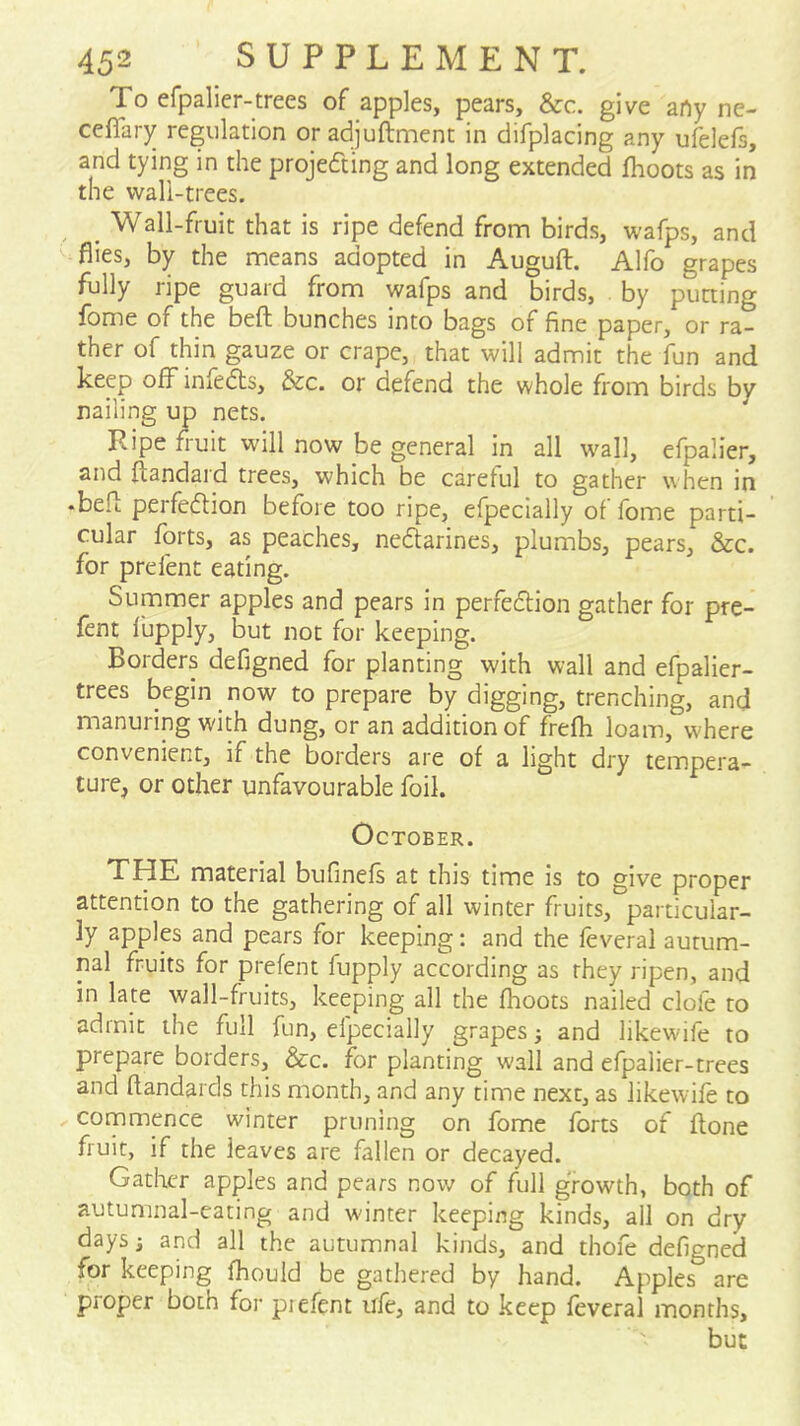 To efpalier-trees of apples, pears, &c. give arty ne- ceflary regulation or adjuftment in difplacing any ufelefs, and tying in the projecting and long extended fhoots as in the wall-trees. _ Wall-fruit that is ripe defend from birds, wafps, and flies, by the means adopted in Auguft. Alfo grapes fully ripe guard from wafps and birds, by putting fbme of the beft bunches into bags of fine paper, or ra- ther of thin gauze or crape, that will admit the fun and keep off infedts, &c. or defend the whole from birds by nailing up nets. Ripe fruit will now be general in all w^all, efpalier, and ftandard trees, which be careful to gather when in •befl; perfedlion before too ripe, elpecially of fome parti- cular forts, as peaches, nedarines, plumbs, pears, See. for prefent eating. Summer apples and pears in perfedion gather for pre- fent fbpply, but not for keeping. Borders defigned for planting with wall and efpalier- trees begin now to prepare by digging, trenching, and manuring with dung, or an addition of frefh loam, where convenient, if the borders are of a light dry tempera- ture, or other unfavourable foil. October. THE material bufinefs at this time is to give proper attention to the gathering of all winter fruits, particular- ly apples and pears for keeping: and the feveral autum- nal fruits for prefent fupply according as they ripen, and in late wall-fruits, keeping all the fhoots nailed dole to admit the full fun, efpecially grapes; and likewife to prepare borders, &c. for planting wall and efpalier-trees and ftandards this month, and any time next, as likewife to commence winter pruning on fome forts of ftone fruit, if the leaves are fallen or decayed. Gather apples and pears now of full growth, both of autumnal-eating and winter keeping kinds, all on dry daysj and all the autumnal kinds, and thofe defigned for keeping fhould be gathered by hand. Apples are proper both for piefent ufe, and to keep feveral months, but