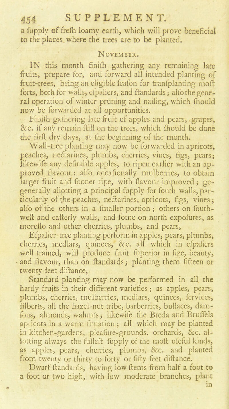 a I'upply of frefh loamy earth, which will prove beneficial to the places where the trees are to be planted. November. IN this month finifh gathering any remaining late fruits, prepare for, and forward all intended planting of fruit-trees, being an eligible feafon for tranfplanting molt forts, both for walls, efpaliers, and ftandards j alfo the gene- ral operation of winter pruning and nailing, which fiiould now be forwarded at all opportunities. Finifh gathering late fruit of apples and pears, grapes. See. if any remain (till on the trees, which fhould be done the firft dry days, at the beginning of the month. Wall-tree planting may now be forwarded in apricots, peaches, nedtarines, plumbs, cherries, vines, figs, pears; likewife any defirable apples, to ripen earlier with an ap- proved flavour: alfo occafionally mulberries, to obtain larger fruit and fooner ripe, with flavour improved ; ge- generally allotting a principal fupply for fouth walls, par- ticularly of the peaches, ne^larines, apricots, figs, vines; alfo of the others in a fmaller portion ; others on fouth- wefl and eafterly walls, and fome on north expofures, as morello and other cherries, plumbs, and pears, Efpalier-tree planting perform in apples, pears, plumbs, cherries, medlars, quinces. Sec. all which in efpaliers well trained, will produce fruit fuperior in fize, beauty, • and flavour, than on ftandards; planting them fifteen or twenty feet diftance. Standard planting may now be performed in all. the hardy fruits in their different varieties; as apples, pears, plumbs, cherries, mulberries, medlars, quinces, fervices, filberts, all the hazel-nut tribe, barberries, bullaces, dam- fons, almonds, walnuts; likewife the Breda and Bruffels apricots in a Avarm fituation; all which may be planted iit kitchen-gardens, pleafui e-grounds, orchards. Sec. al- lotting always the fulleft fupply of the moft ufeful kinds, as apples, pears, cherries, plumbs. Sec. and planted from twenty or thirty to forty or fifty feet diftance. Dwarf ftandards, having low ftems from half a foot to a foot or two high, with low moderate branches, plant in