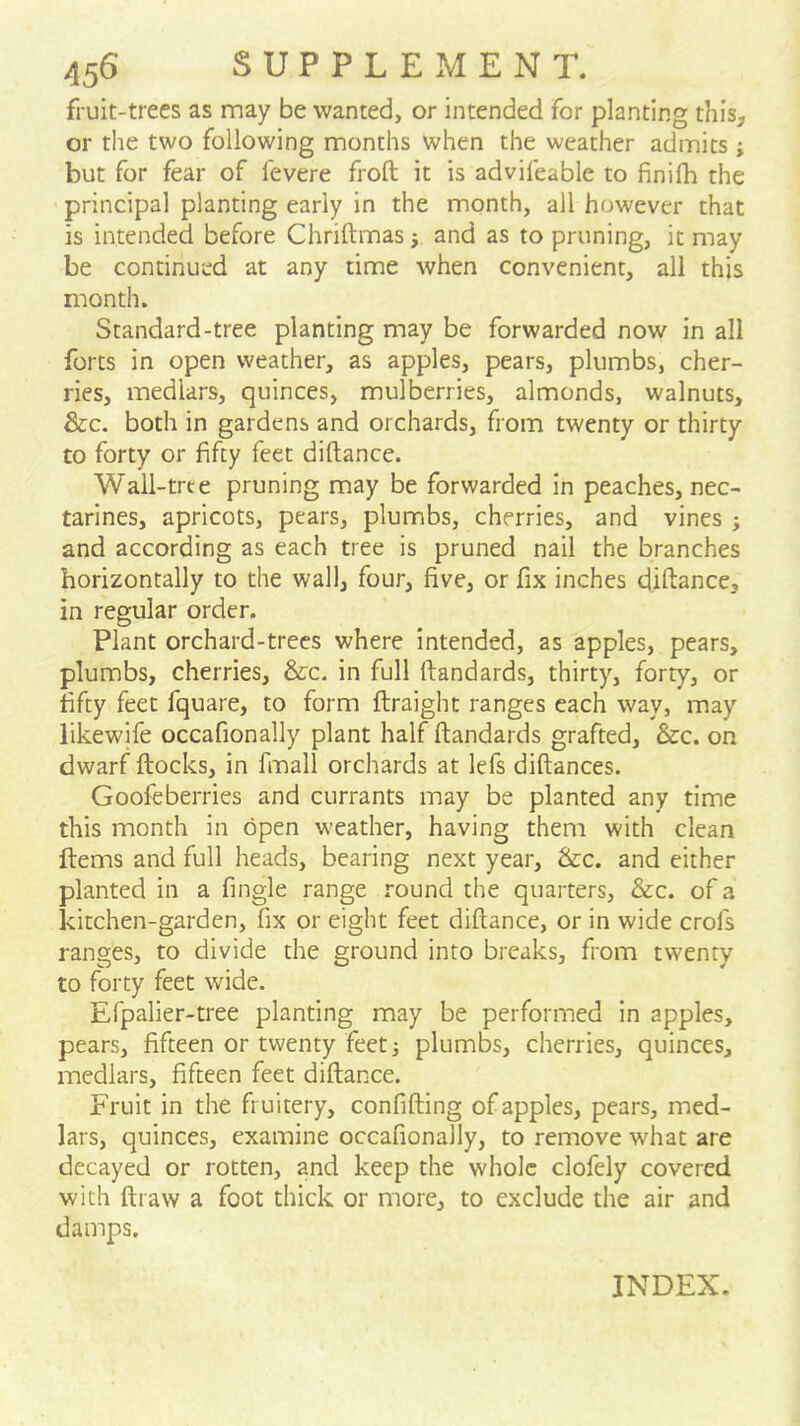 fruit-trees as may be wanted, or intended for planting this, or the two following months when the weather admits; but for fear of fevere froft it is advifeable to finifh the principal planting early in the month, all however that is intended before Chriftmasj and as to pruning, it may be continued at any time when convenient, all this month. Standard-tree planting may be forwarded now in all forts in open weather, as apples, pears, plumbs, cher- ries, medlars, quinces, mulberries, almonds, walnuts, &c. both in gardens and orchards, from twenty or thirty to forty or fifty feet diftance. Wall-trte pruning may be forwarded in peaches, nec- tarines, apricots, pears, plumbs, cherries, and vines ; and according as each tree is pruned nail the branches horizontally to the wall, four, five, or fix inches diftance, in regular order. Plant orchard-trees where intended, as apples, pears, plumbs, cherries, &:c. in full ftandards, thirty, forty, or fifty feet fquare, to form ftraight ranges each way, may likewife occafionally plant half ftandards grafted, &c. on dwarf flocks, in fmall orchards at lefs diftances. Goofeberries and currants may be planted any time this month in open weather, having them with clean Items and full heads, bearing next year, &:c. and either planted in a fingle range round the quarters, &c. of a kitchen-garden, fix or eight feet diftance, or in wide crofs ranges, to divide the ground into breaks, from twenty to forty feet wdde. Efpalier-tree planting may be performed in apples, pears, fifteen or twenty feet; plumbs, cherries, quinces, medlars, fifteen feet diftance. Fruit in the fruitery, confifting of apples, pears, med- lars, quinces, examine occafionally, to remove what are decayed or rotten, and keep the whole clofely covered with draw a foot thick or more, to exclude the air and damps. INDEX.