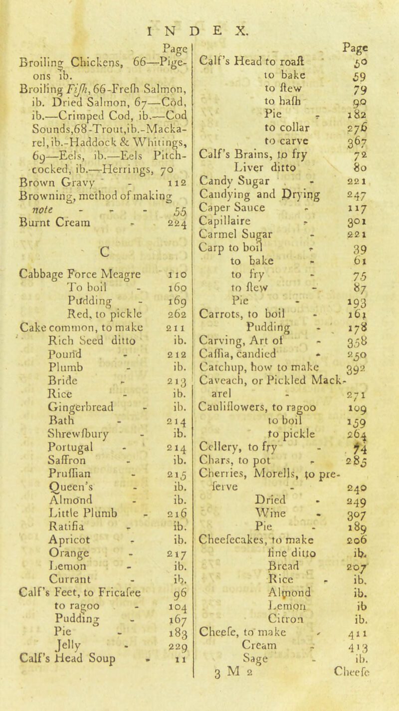 Broiling Chickens, 66—Pige- ons lb. Broiling66-Frefh Salmon, ib. Dried Salmon, 67—Cod, ib.—Crimped Cod, ib.—Cod Sounds,68-Trout,ib.-Macka- rel,ib.-Haddock & Whitings, 69—Eels, ib.—Eels Pitch- •cocked, ib.—^Herrings, 70 Brown Gravy ‘ - 112 Browning, method of making note - - -55 Burnt Cream - 224 ' c Cabbage Force Meagre To boil Pudding Red, to pickle Cake common, to make Rich Seed ditto Pouri'd - • Plumb Bride Rice Gingerbread Bath Shrewfbury Portugal - ' Saffron Pruffian Queen’s Almond Little Plumb Ratifia Apricot Orange Jjemon Currant Calf’s Feet, to Fricafee to ragoo Pudding Pie Jelly Calf’s Head Soup 110 160 169 262 211 ib. 212 ib. 213 ib. lb. 214 ib. 214 ib. 215 ib. ib. 216 ib. ib. 217 ib. ib. 96 104 167 183 229 11 > Pag* Calf’s Head to roail ' to bake 59 to ftew 79 to hafh' 9.0 Pie - 182 to collar 276 to carve 367 Calf’s Brains, ip fry 72 Liver ditto 80 Candy Sugar . - 221 Candying and Prying 247 Caper Sauce - 117 Capillaire r 301 Carmel Sugar - 221 Carp to boil f 39 to bake - 61 to fry - 7,5 to flew -. 87 Pie - 193 Carrots, to boil - 16; Pudding - 178 Carving, Art of - 35B Caffia, candied * 230 Catchup, how to make 392 Caveach, or Pickled Mack- arel - 271 Cauliflowers, to ragoo 109 to boil 139 to pickle 264 Ccllery, to fry - Ch ar.s, to pot r 28,5 Cherries, Morells, to pre- ferve - 240 Dried - 249 Wine - 307 Pie . 189 Cheefecakes, to make 206 fine ditto ib* Bread 207 Rice - ib. Alpiond ib. l^empri ib Citron ib. Chcefe, to'make ^ 411 Cream - 413 Sage - ib.