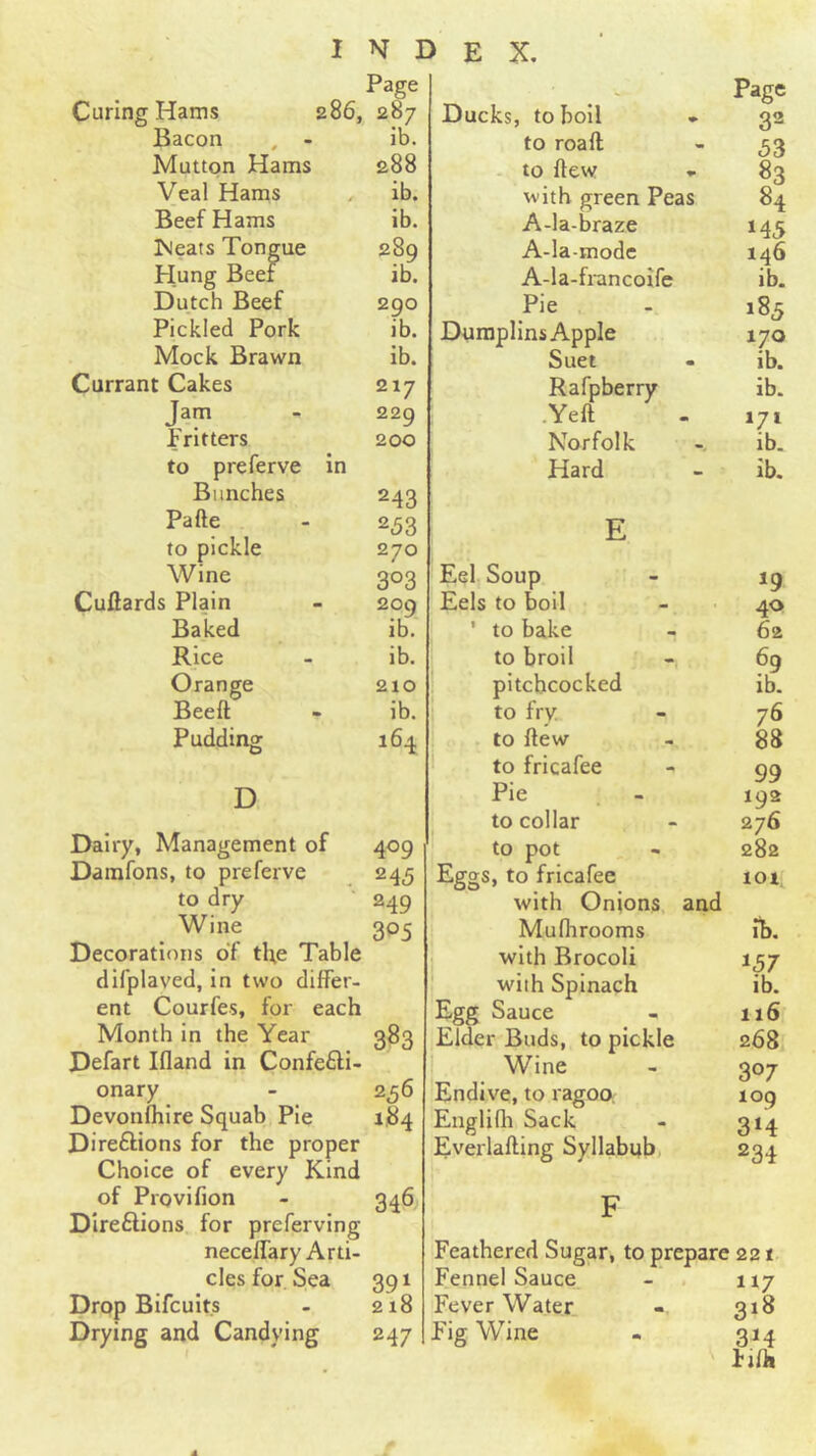 Curing Hams Page 286, 287 Bacon , - ib. Mutton Hams 288 Veal Hams . ib. Beef Hams ib. iMeats Tongue 289 Hung Beef ib. Dutch Beef 290 Pickled Pork ib. Mock Brawn ib. Currant Cakes 217 Jam 229 Fritters 200 to preferve in Bunches 243 Pa fie 253 to pickle 270 Wine 303 Cuftards Plain 200 Baked ib. Rice ib. Orange 210 Beeft - ib. Pudding 164 D Dairy, Management of 409 Damfons, to preferve 245 to dry 249 Wine 305 Decorations of tl;e Table difplaved, in two differ- ent Courfes, for each Month in the Year 383 Defart Ifland in Confecti- onary - 2^6 Devonfhlre Squab Pie 184 Directions for the proper Choice of every Kind of Provifion - 346 Directions for preferving necelTary Arti- cles for Sea 391 Drop Bifcuits - 218 Drying and Candying 247 Page Ducks, to boll - 32 to roaft - 53 to ftew - 83 with green Peas 84 A-la-braze 145 A-la-mode 146 A-la-francoife ib. Pie 185 Duraplins Apple 170 Suet ib. Rafpberry ib. .Yeft 171 Norfolk ib. Hard ib. E Eel Soup 19 Eels to boil 40 ' to bake 62 to broil 69 pitchcocked ib. to fry 76 1 to ftew 88 1 to fricafee 99 Pie 192 to collar 276 to pot , - 282 Eggs, to fricafee 101. with Onions, and Muflirooms ib. with Brocoli 157 with Spinach ib. Egg Sauce 116 Elder Buds, to pickle 268 Wine 307 Endive, to ragoo. log Englifh Sack 3‘4 Everlafting Syllabub 234 F Feathered Sugar, to prepare 221 Fennel Sauce. - . 117 Fever Water. 318 Fig Wine - 314 fifh