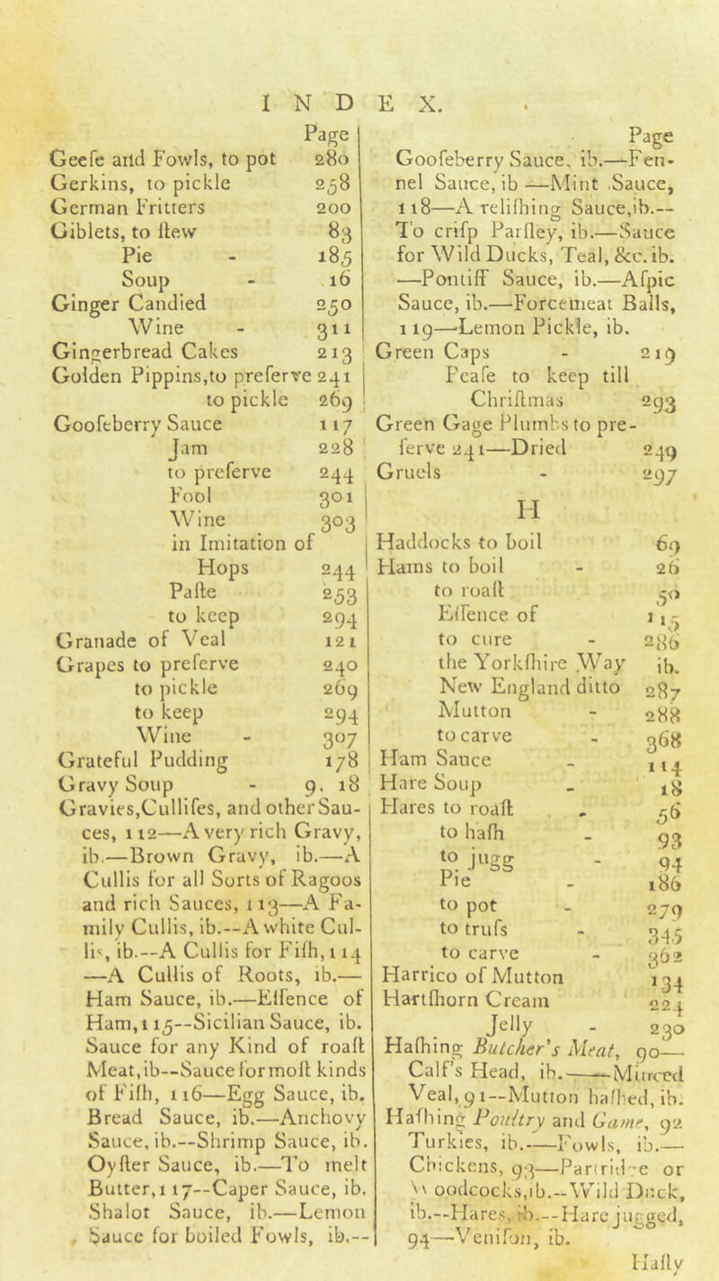 Page 280 258 200 83 185 16 250 3*1 213 Geefe aild Fowls, to pot Gerkins, to pickle German Fritters Giblets, to Hew Pie Soup Ginger Candied Wine Gingerbread Cakes Golden Pippins,to preferve 241 to pickle 269 j Goofeberrv Sauce Jam to preferve Fool Wine in Imitation of Hops Palle to keep Granadc of Veal Grapes to preferve to pickle to keep Wine Grateful Pudding Gravy Soup Gravies,Cullifes, and other Sau- ces, 112—Avery rich Gravy, ib.—Brown Gravy, ib.—A Cullis for all Sorts of Ragoos and rich Sauces, 113—A Fa- mily Cullis, ib.—A white Cul- li*;, ib.—A Cullis for Filh, 114 —A Cullis of Roots, lb.— Ham Sauce, ib.—Elfence of Ham,115—Sicilian Sauce, ib. Sauce for any Kind of roafl Meat.ib—Sauce for moll kinds of Filh, 116—Egg Sauce, ib. Bread Sauce, ib.—Anchovy Sauce, ib.—Shrimp Sauce, ib. Oyfter Sauce, ib.—To melt Butter,! 17—Caper Sauce, ib. Shalot Sauce, ib.—Lemon . Sauce for boiled Fowls, ik— 117 228 244 301 303 f44 253 294 12 1 240 269 294 3«7 178 1 . 18 Page Goofeberry Sauce, ib.—Fen- nel Sauce, ib—Mint .Sauce, 118— A relilhing Sauce,ib.— To crifp Parfley, ib.—Sauce for Wild Ducks, Teal,&c.ib. —Pontiff Sauce, ib.—Afpic Sauce, ib.—Forcemeat Balls, 119— 'Lemon Pickle, ib. Green Caps - 219 Feafe to keep till Chriflmas 293 Green Gage Plumbs to pre- ferve 241—Dried 249 Gruels - 297 69 2(> '*3 M Haddocks to boil Hams to boil to roall Elfence of to cure - 23^ the Yorkfliirc Way ib. New England ditto 287 Mutton - 288 to carve - ^53 Ham Sauce _ , Hare Soup _ 18 Flares to roall , to hafh - 93 jgg - 94 Pie . i86 to pot - 279 to trufs - 34 5 to carve - 362 Harrico of Mutton 134^ Haftlhorn Cream 224 Jelly - 230 Halhing Butcher's Meat, 90 Calf’s Head, ih.^——Marced Veal, 91—Mutton hafbedjib. Hafhing Poultry arul Game, 92 Turkies, ib.-—Fowls, ib.— Chickens, 93—Parlri'.bre or \\ oodcocks.ib.-Wild Duck, ib.--Hares, hb.--Hare jugged, 94—Venifoti, ib. Hallv