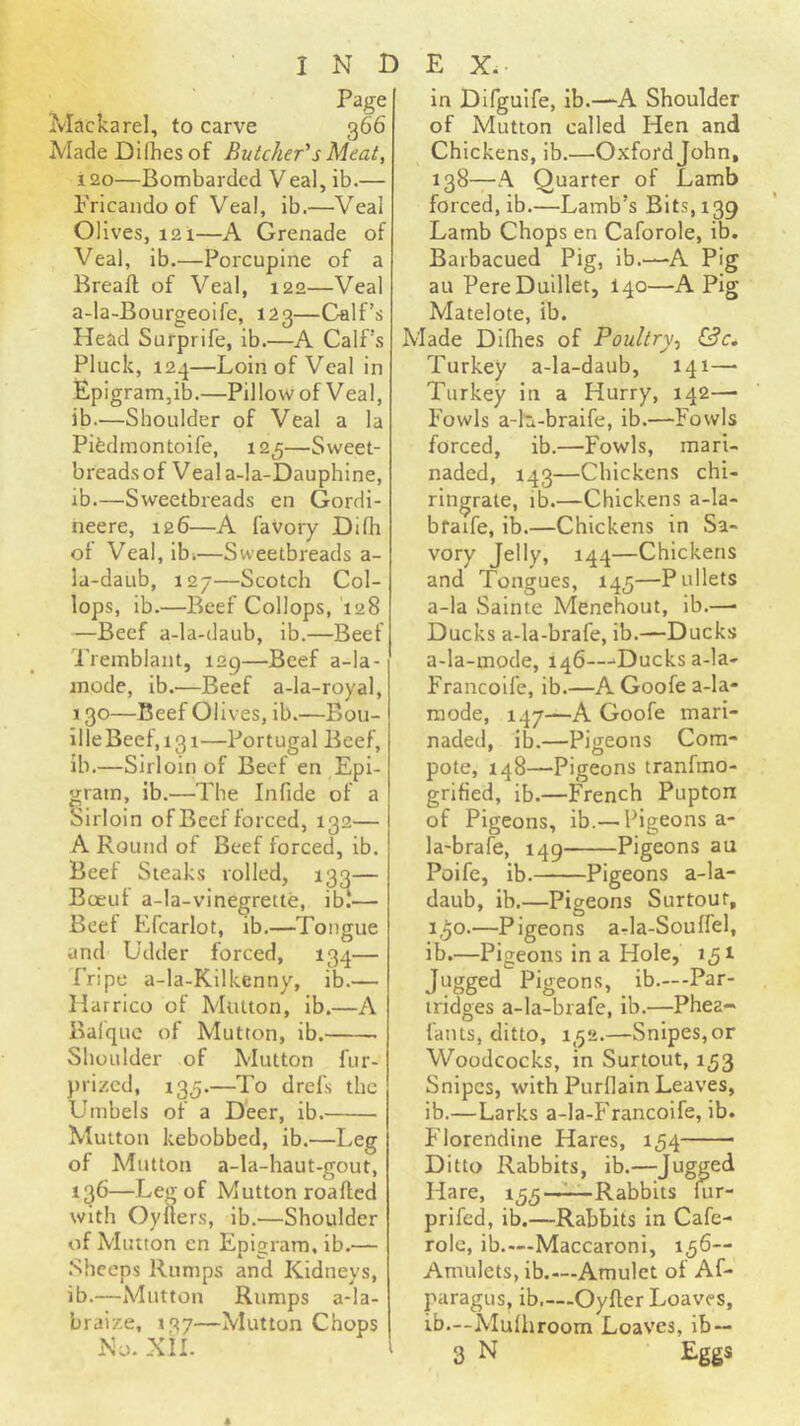 Page Mackarel, to carve 366 Made Dilkcs of Butcher''s Meat, 120—Bombarded Veal, ib.— Fricando of Veal, ib.—Veal Olives, 121—A Grenade of Veal, ib.—Porcupine of a Rreaft of Veal, 122—Veal a-la-Bourgeoifc, 123—Calf’s Head Surprife, ib.—A Calf’s Pluck, i2.;j—Loin of Veal in Epigram,ib.—Pillow of Veal, ib.—Shoulder of Veal a la Pibdmontoife, 125—Sweet- breads of Veal a-la-Dauphine, ib.—Sweetbieads en Gordi- neere, 126—A favory Difli of Veal, ibi—Sweetbreads a- la-daub, 127—Scotch Col- lops, ib.—Beef Collops, 128 —Beef a-la-daub, ib.—Beef Tremblant, 129—Beef a-la- inodc, ib.—Beef a-la-royal, 130—Beef Olives, ib.—Bou- illeBeef,i3i—Portugal Beef, ib.—Sirloin of Beef en Epi- gram, ib.—The Infide of a oirloin of Beef forced, 132— A Round of Beef forced, ib. Beef Steaks rolled, 133— Boeuf a-la-vinegrette, ib.‘— Beef Kfcarlot, ib.—Tongue and Udder forced, 13^— fripe a-la-Kilkenny, ib.— Harrico of Mutton, ib.—A Balquc of Mutton, ib. Shoulder of Mutton fur- ))ri/,ed, 135.—To drefs the Umbels of a Deer, ib. Mutton kebobbed, ib.—Leg of Mutton a-la-haut-gout, 136—Leg of Mutton roafted with Oyflers, ib.—Shoulder of Mutton en Epigram, ib.— .Sheeps Rumps and Kidneys, ib.—Mutton Rumps a-Ia- braize, 137—Mutton Chops iNo. XII. in Difgulfe, ib.—-A Shoulder of Mutton called Hen and Chickens, ib.—Oxford John, 138—A Quarter of Lamb forced, ib.—Lamb’s Bits, 139 Lamb Chops en Caforole, ib. Barbacued Pig, ib.—A Pig au PereDuillet, 140—A Pig Matelote, ib. Made Difhes of Poultry^ Turkey a-la-daub, 141— Turkey in a Hurry, 142—• Fowls a-h-braife, ib.—Fowls forced, ib.—Fowls, mari- naded, 143—Chickens chi- ringrate, ib.—Chickens a-la- bfaife, ib.—Chickens in Sa- vory Jelly, 144—Chickens and Tongues, 145—Pullets a-la Sainte Menehout, ib.—■ Ducks a-la-brafe, ib.—Ducks a-la-mode, 146—‘Ducks a-la- Francoife, ib.—A Goofe a-la- mode, 147—A Goofe mari- naded, ib.—Pigeons Com- pote, 148—Pigeons tranfmo- grified, ib.—French Pupton of Pigeons, ib.— Pigeons a- la-brafe, 149 Pigeons au Poife, ib. Pigeons a-la- daub, ib.—Pigeons Surtouf, 1,50.—Pigeons arla-Souffel, ib.—Pigeons in a Hole, 151 Jugged Pigeons, ib.—-Par- tridges a-la-brafe, ib.—Phea- fants, ditto, 1,52.—Snipes,or Woodcocks, in Surtout, 153 Snipes, with Purflain Leaves, ib.—Larks a-la-Francoife, ib. Florendine Hares, 154 Ditto Rabbits, ib.—Jugged Hare, 155—^Rabbits lur- prifed, ib.—Rabbits in Cafe- rolc, ib.—Maccaroni, 156— Amulets, ib.—Amulet of Af- paragus, ib.—-Oyfler Loaves, ib.—Mufliroom Loaves, ib— 3 N Eggs