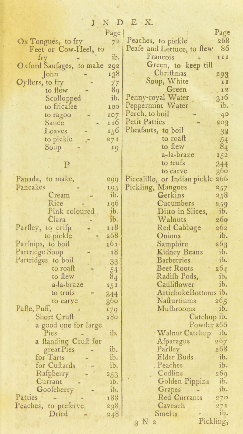 Ox Tongues, to fry Page 72 Feet or Cow-Heel, to fry ib. Oxford Saufages, to make 292 John 138 Oyflers, to fry 77 to flew 89 Scollopped ib. to fricafee 100 to ragoo 107 Sauce 116 Loaves 156 to pickle 271 Soup 19 P Panada, to make. 299 pancakes »95 Cream ib. Rice 196 Pink coloured ib- Clara ib. Parfley, to crifp 118 to pickle 268 Parfnips, to boil i6i Partridge Soup 18 Partridges to boil 33 to roaft 54 to flew 84 a-Ia-braze 151 to trufs 344 to carye 360 Pafle, PuflP, 179 Short Cruft 180 a good one for large Pies lb. a ftanding Cruft for great Pies ib. for Tarts ib. for Cuftards ib. Rafpberry 253 Currant ib. Goofeberry ib. Patties 188 Peaches, to preferve 238 Dried 248 Page Peaches, to pickle 268 Peafe and Lettuce, to ftew 86 Francois - 111 Green, to keep till Chriftmas 293 Soup, White . 11 Green . Penny-royal Water ^ 316 Peppermint Water ib. Perch, to boil - 40 Petit Patties - 203 Pheafants, to boil 33 to roaft 54 to flew 84 a-la-braze 152 to trufs 344 to carve 360 Piccalillo, or Indian pickle 266 Pickling, Mangoes 257 Gerkins 258 Cucumbers 2^9 Ditto in Slices, ib. Walnuts 260 Red Cabbage 262 Onions ib. Samphire 263 Kidney Beans ib. Barberries ib. Beet Roots * 264 Radilh Pods, ib. Cauliflower ib. ArtichokeBottoms ib. Nafturtiums 265 Mulhrooms ib. Catchup ib. Powder 266 Walnut Catchup ib. Afparagus 267 Parfley 268 Elder Buds ib. . Peaches ib. Codlins 269 Golden Pippins ib. Grapes - ib. Red Currants 270 Caveach 271 Smelts - ib.