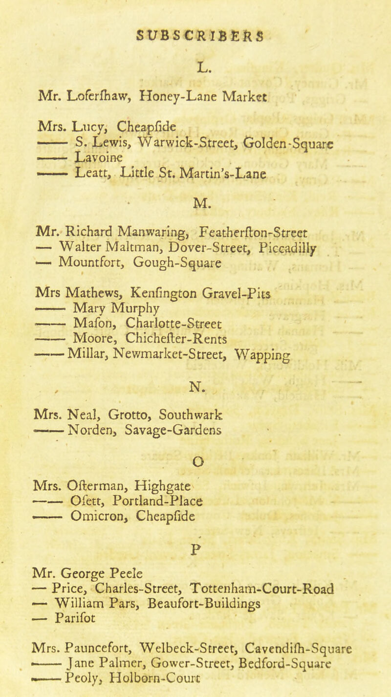 L. Mr. Lofcrfhaw, Honey-Lane Market Mrs. Lucy, Cheapfide S. Lewis, Warwick-Street, Golden-Square — Lavoine Leatt, Little St. Martin’s-Lane M. Mr.* Richard Manwanng, Featherfton-Street — Walter Maltnnan, Dover-Street, Piccadilly — Mountfort, Gough-Square t Mrs Mathews, Kenfington Gravel-Pits Mary Murphy Mafon, Charlotte-Street Moore, Chichefter-Rents Millar, Newmarket-Street, Wapping N. Mrs. Neal, Grotto, Southwark ——Norden, Savage-Gardens I O Mrs. Ofterman, HighgatC' Ofett, Portland-Place —— Omicron, Cheapfide P Mr. George Peele — Price, Charles-Street, Tottenham-Court-Road — Williann Pars, Beaufort-Buildings — Parifot Mrs. Pauncefort, Welbeck-Street, Cavendifh-Square * Jane Palmer, Gower-Street, Bedford-Squarc » Peoly, Holborn-Courc