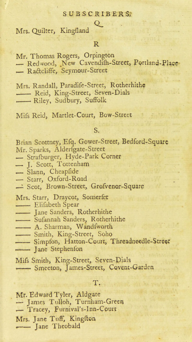 Mrs. Quilter, Kingfland R Mr. Thomas Rogers, Orpington — Redwood, .New Cavendifh-Street, Portland-Placre — Raftcliffe, Seymour-Street Mrs. Randall, Paradife-Street, Rotherhiche —— Reid, King-Street, Seven-Dials Riley, Sudbury, Sulfolk Mifs Reid, Martlet-Court, Bow-Street S. Brian Scottney, Efq. Gower-Street, Bedford-Squarc Mr. Sparks, Alderigate-Street — Strafburger, Hyde-Park Corner — J. Scott, Tottenham — Slann, Cheapfide — Starr, Oxford-Road —i Scot, Brown-Street, Grofvcnor-Square Mrs. Starr, Draycot, Somerfet Elifabeth Spear Jane Sanders, Rotherhithe —— Sufannah Sanders, Rotherhithe A. Sharman, Wandfworth Smith, King-Street, Soho Simpfon, Hatton-Court, Threadneedle-Stre^c Jane Stephenfon Mifs Smith, King-Street, Seven-Dials — Smeeton, James-Strcet, Covent-Garden T. Mr. Edward Tyler, Aldgate — James Tulloh, Turnham-Green i— Tracey, Furnival’s-lnn-Courc Mrs. Jane Tuff, Kingfton * Jane Theobald