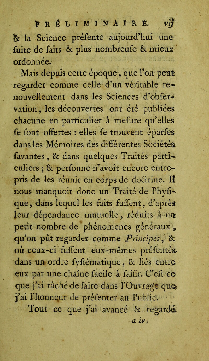 ÏK ÉLIMINAIS fi. Bc la Science préfente aujourd’hui une fuite de faits & plus nombreufe 6c mieux ordonnée. Mais depuis cette époque, que Ton peut regarder comme celle d’un véritable re- nouvellement dans les Sciences d’obfer- vation, les découvertes ont été publiées chacune en particulier à mefure qu’elles fe font offertes relies fe trouvent éparfes dans les Mémoires des différentes Sociétés favantes, 8c dans quelques Traités parti- culiers ; 8c perfonne ffavoit encore entre- pris de les réunir en corps de doârme. Il nous manquoit donc un Traité de Phyfi^ que, dans lequel les faits iuffent, d’après leur dépendance mutuelle, réduits à un petit nombre de phénomènes généraux ? qu’on pût regarder comme Principes, 8c où ceux-ci fuffent eux-mêmes préfentés. dans un ordre fyftématique, 8c liés entre eux par une chaîne facile àfaifîr. C’eii ce que j’ai tâché de faire dans l’Ouvrage que- j’ai l’honneur de préfenter au Public. Tout ce que j’ai avancé 8c regarda a iv»