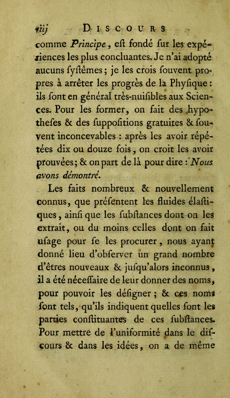 comme Principe, efl fondé fur les expé- riences les plus concluantes. Je n’ai adopté aucuns fyflêmes; je les crois fouvent pro- pres à arrêter les progrès de la Phyfique : ils font en général très-nuifibles aux Scien- ces. Pour les former, on fait des .hypo- thefes & des fuppofitions gratuites 8c fou- vent inconcevables : après les avoir répé- tées dix ou douze fois, on croit les avoir prouvées; 8c on part de là pour dire fNous avons démontré. Les faits nombreux 8c nouvellement connus, que préfentent les fluides élafli- ques, ainlî que les fubflances dont on les extrait, ou du moins celles dont on fait ufage pour fe les procurer, nous ayant donné lieu d’obferver un grand nombre d’êtres nouveaux 8c jufqu’alors inconnus, il a été néceffaire de leur donner des noms, pour pouvoir les défigner ; 8c ces noms font tels, qu’ils indiquent quelles font les parties conflituantes de ces fubflances* Pour mettre de l’uniformité dans le dif- * cours 8c dans les idées, on a de même