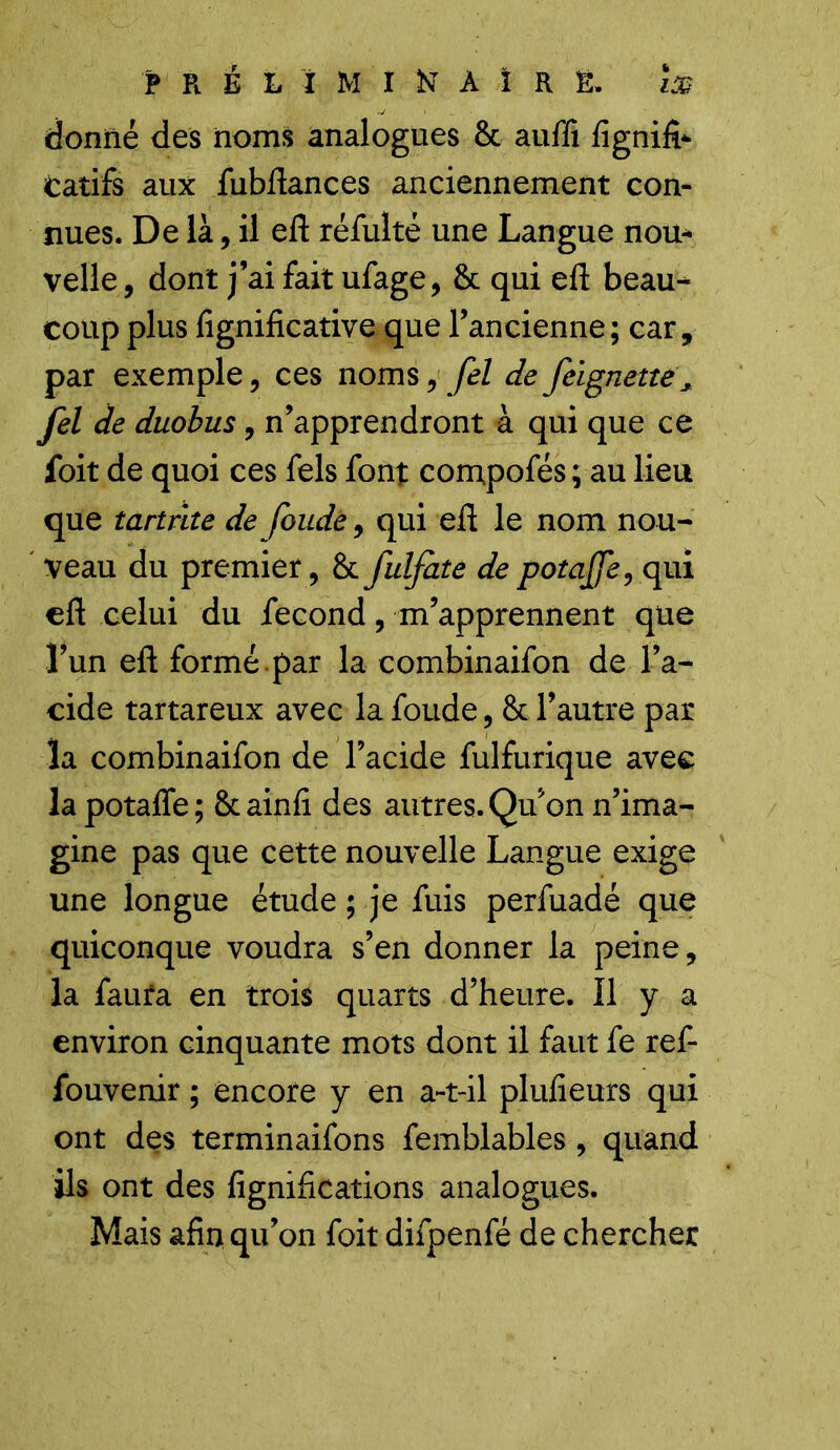 l£ PRÉLIMINAIRE, donné des noms analogues 8c aufii fignifk tarifs aux fubftances anciennement con- nues. De là, il eft réfuké une Langue nou* velle, dont j’ai fait ufage, & qui eft beau- coup plus lignificative que l’ancienne; car, par exemple, ces noms, fel defeignetîë* fel de duobus, n’apprendront à qui que ce foit de quoi ces fels font compofés ; au lieu que tartrlte de foude, qui eft le nom nou- veau du premier, 8c fulfate de potajfe, qui eft celui du fécond, m’apprennent que Lun eft formé par la combinaifon de l’a- cide tartareux avec la foude, 8c l’autre par la combinaifon de l’acide fulfurique avec la potafle ; 8c ainfi des autres. Qu’on n’ima- gine pas que cette nouvelle Langue exige une longue étude ; je fuis perfuadé que quiconque voudra s’en donner la peine, la faura en trois quarts d’heure. Il y a environ cinquante mots dont il faut fe ref- fouvenir ; encore y en a-t-il plufieurs qui ont des terminaifons femblables, quand ils ont des lignifications analogues. Mais afir* qu’on foit difpenfé de chercher