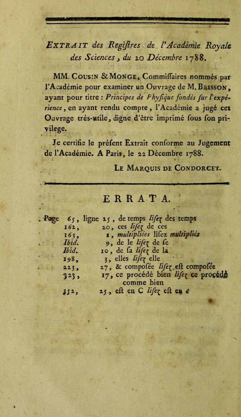 EXTRAIT des Regîjlres de VAcademie Royale des Sciencesy du 10 Décembre 1788. MM. Cousin & Monge, Commiflaires nommés par l’A:adémie pour examiner un Ouvrage de M.Buisson, ayant pour titre : Principes de Phyfque fondés fur Vexpé- rience , en ayant rendu compte, l’Académie a jugé cet Ouvrage très-utile, digne d’être imprimé fous fon pri- vilège. Je certifie le préfent Extrait conforme au Jugement de l’Académie. A Paris, le 22 Décembre 1788. Le Marquis de Condorcet. ERRATA. , Page 6$, ligne 15 , de temps lift£ des temps i6z, 20, ces life£ de ces 163, 1, multipliées lifez multipliés Ibid. 9, de le lifeç de fe Ibid. 10 , de fa life£ de la 198, 3, elles lifei elle 213, 27, & compofée life^ eft compofée 323 , 17 j ce procédé bien life1 ce procédé comme bien i*2, 25^ eft en C life{ eft en 4