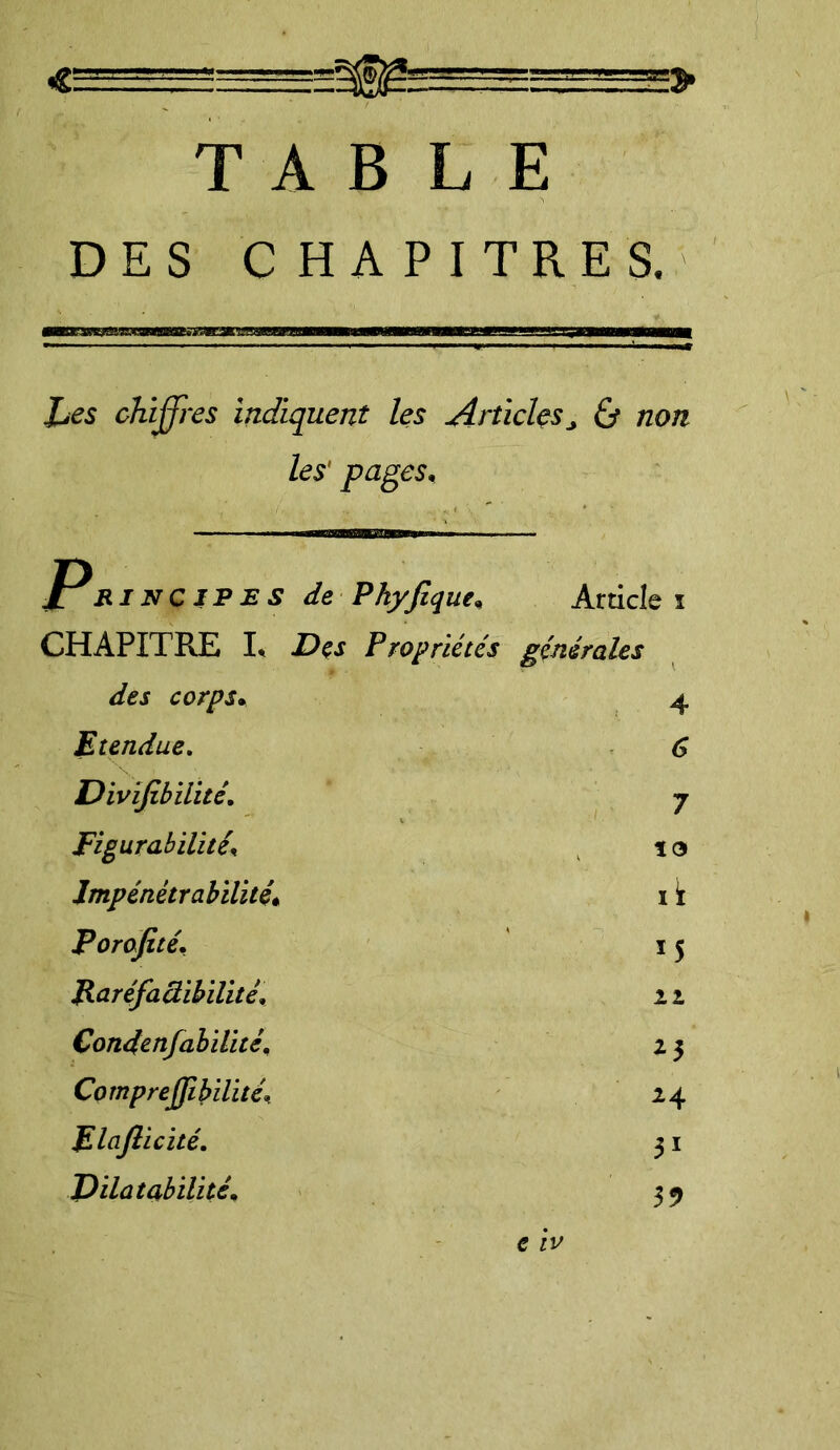 «g—i TABLE DES CHAPITRES. Les chiffres indiquent les Articles „ 0 non les' pages. Principes de Phyfique, Article i CHAPITRE L Des Propriétés générales des corps. 4 Etendue. 6 Divïfibilitê. 7 Figurabilitê\ to Impénétrabilité. ik Porofité. *5 Raréfaâibilité, 21 Condenfabilité. *3 CompreJJibilité\ 24 Elaflicité. 31 Dilatabilité, 35> e IV