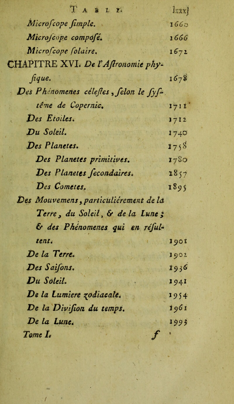 Microfcope Jlmple. 1660 Microfcope compofé. 1666 Microfcope polaire. 1671 CHAPITRE XVI. De tAflronomiè phy- fique. 167 8 Des Phénomènes célefes 5 félon lefyf- terne de Copernic* 1711' Des Eiodes. 1711 Du Soleil. 1740 Des Planètes. 175^ Des Planètes primitives. 0 00 l. Hl Pej Planètes fecondaires. 1857 Comètes. 1895 Des Mouvemens9particuliérement delà Terre j du Soleil y & delà Lune $ & des Phénomènes qui en réfui- tenti I9OI De la Terré. 15)01 Des Saifons. 2936 Du Soleil. I94I De la Lumière zodiacale. 1954 De la Divifion du temps. iy61 De la Lune. 1991 Tome L / 1 ( /