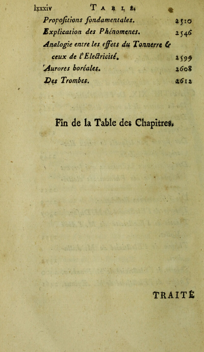 îÿxxiv T A $ L Éi £ Propofthns fondamentales. ijio Explication des Phénomènes. *54^ Analogie entre les effets du Tonnerre Cf ceux de CElectricitét *59$ !Aurores boréale** 2608 Des Trombes. zGiz Fin de la Table des Chapitres» r TRAITÉ