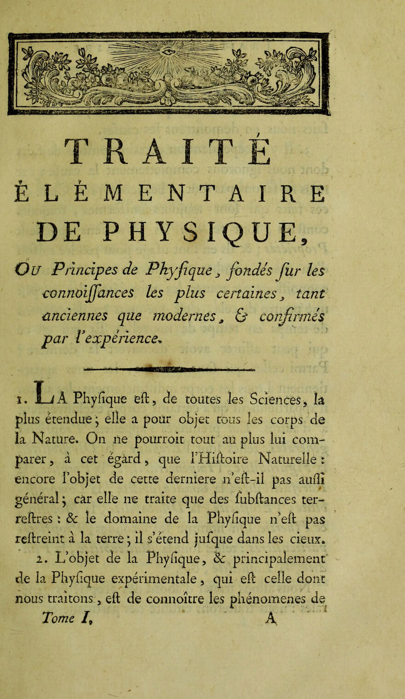 ÉLÉMENTAIRE DE PHYSIQUE, Ou Principes de Pkyfque > fondés fur les connoijfances les plus certaines, tant anciennes que modernes, & confirmés par Vexpérience* I. Là Phylique eft, de toutes les Sciences, k plus étendue j elle a pour objet rous les corps de la Nature. On ne pourroit tout au plus lui Com- parer , à cet égard > que i’Hiftoire Naturelle : encore l’objet de cette derniere n’eft-il pas auflî général } car elle ne traite que des fubltances ter- rellres : 8c le domaine de la Phylique n’eft pas reftreint à la terre ; il s’étend jufque dans les deux* 2. L’objet de la Phylique, 8c principalement de la Phylique expérimentale, qui eft celle dont nous traitons, eft de connaître les phénomènes de Tome /, A