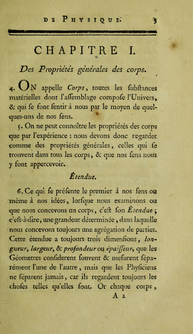 / CHAPITRE I. Des Propriétés générales des corps. 4. On appelle Corps > toutes les fubftances matérielles dont l’alïemblage compofe F Univers, 6e qui fe font lèntir à nous par le moyen de quel- ques-uns de nos fens» 5. On ne peut connoître les propriétés des corps que par l’expérience : nous devons donc regarder comme des propriétés générales, celles qui fe trouvent dans tous les corps , 6c que nos fens nous y font appercevoir» Étendue. 6. Ce qui le préfente le premier à nos fèns ou même à nos idées, lorfque nous examinons ou que nous concevons un corps, c’eil fon Étendue ; ceft-a-dire, une grandeur déterminée > dans laquelle nous concevons toujours une agrégation de parties*. Cette étendue a toujours trois dimenfions, lon- gueur , largeur, 6c profondeur on épaiffeur, que les Géomètres confiderent fouvent 6c mefurent fépa- rément l’une de l’autre, mais que les Phyficiens ne féparent jamais, car ils regardent toujours les chofes telles quelles font* Or chaque corps A a 7>