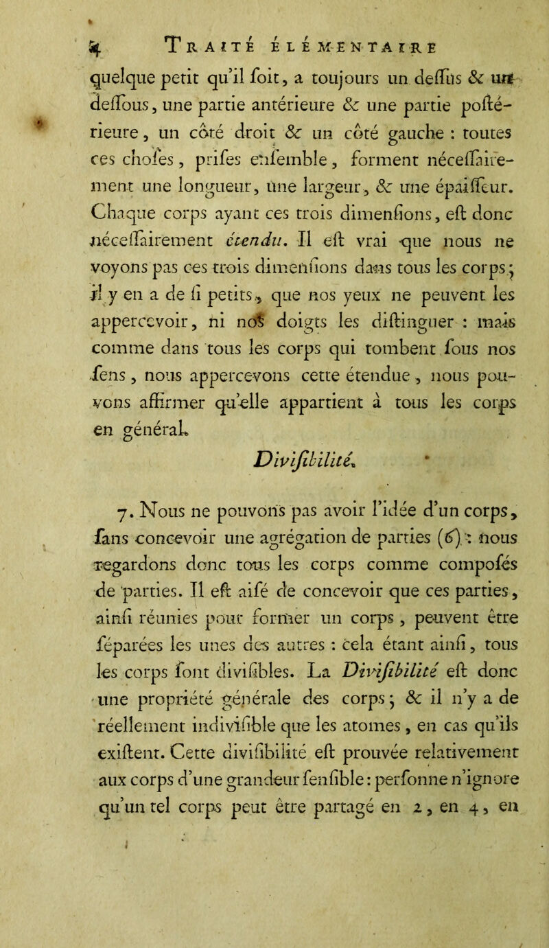 quelque périt qu’il foit, a toujours un de (Tu s 8c urt deftous, une partie antérieure 8c une partie porté- rieure, un coté droit 8c un coté gauche : toutes ces choies, prifes enfemble, forment néceftàire- ment une longueur, une largeur, 8c une épaiiTeur. Chaque corps ayant ces trois dimenfions, eft donc nécertairement étendu. Il eft vrai que nous ne voyons pas ces trois dimenfions dans tous les corps ; il y en a de fi petits., que nos yeux ne peuvent les appercevoir, ni no$ doigts les diftinguer : mais comme dans tous les corps qui tombent fous nos Sens, nous appercevons cette étendue , nous pou- vons affirmer quelle appartient à tous les corps en généraL Divifibilitê\ 7. Nous ne pouvons pas avoir l’idée d’un corps, fans concevoir une agrégation de parties (6)-: nous regardons donc tous les corps comme compofés de parties. Il eft aifé de concevoir que ces parties, ainfi réunies pour former un corps , peuvent être féparées les unes des autres : cela étant ainfi, tous les corps font divifibles. La Divifibilitê eft donc une propriété générale des corpsj 8c il n’y a de réellement indivifible que les atomes , en cas qu’ils exiftent. Cette divifibilitê eft prouvée relativement aux corps d’une grandeur fenfible : perfonne n’ignore qu’un tel corps peut être partagé en 2, en 4, eu