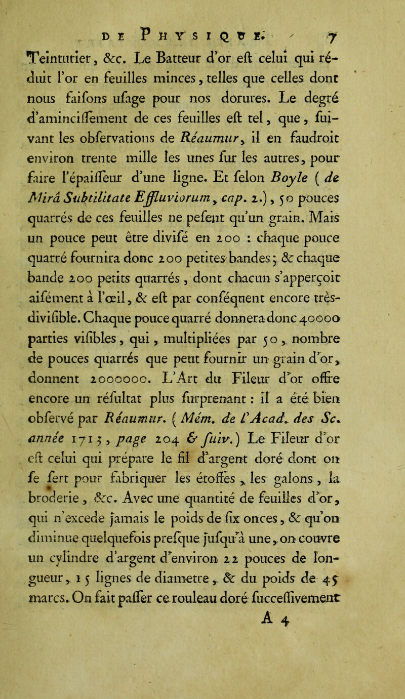 Teinturier, 8cc. Le Batteur d’or eft celui qui ré- duit l’or en feuilles minces, telles que celles dont nous faifons ufage pour nos dorures. Le degré d’aminciifement de ces feuilles eft tel, que, fui- vant les obfervations de Réaumury il en faudroit environ trente mille les unes fur les autres, pour faire l’épaiffeur d’une ligne. Et félon Boy le ( de Mira Subùlitate Effluviorum y cap. 2.), 50 pouces quarrés de ces feuilles ne pefent qu’un grain. Mais un pouce peut être divifë en 200 : chaque pouce quarré fournira donc 200 petites bandes 5, 8c chaque bande 200 petits quarrés, dont chacun s’apperçoit aifément à l’œil, 8c eft par conféqnent encore très- divifible. Chaque pouce quarré donnera donc 40000 parties vifibles, qui, multipliées par 50, nombre de pouces quarrés que peut fournir un grain d’or,, donnent 2000000. L’Art du Fileur d’or offre encore un réfultat plus furprenant : il a été bien obfervé par Réaumur. ( Mérrt. de RAcadc des Sc. année 1715, page 204 & fuiv. ) Le Fileur d’or eft celui qui prépare le fil d’argent doré dont on fe fert pour fabriquer les étoffes , les galons , la broderie , &c. Avec une quantité de feuilles d’or, qui nexcede Jamais le poids de fir onces, 8c qu’on diminue quelquefois prefque Jufqu’à une,on couvre un cylindre d’argent d’environ 22 pouces de lon- gueur, 15 lignes de diamètre , 8c du poids de marcs. On fait paffer ce rouleau doré fucceflivement A 4