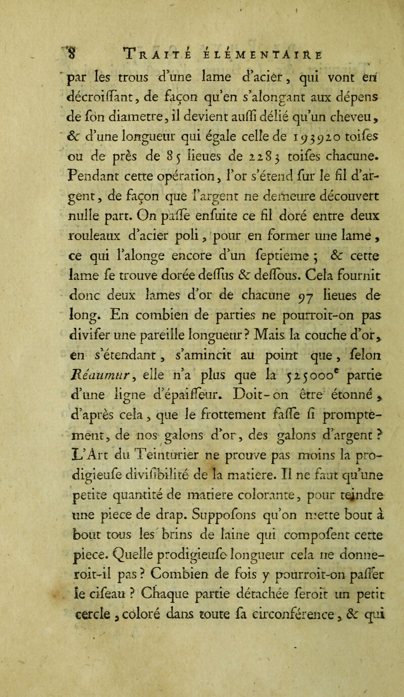 par les trous d’une lame d’acier, qui vont en décroilTant, de façon qu’en s’alongant aux dépens de fdn diamètre, il devient aufïi délié qu’un cheveu, Sc d’une longueur qui égale celle de 15;3920 toifes ou de près de 85 lieues de 2283 toifes chacune. Pendant cette opération, l’or s’étend fur le fil d’ar- gent , de façon que l’argent ne demeure découvert nulle part. On pafïè enfui te ce fil doré entre deux rouleaux d’acier poli, pour en former une lame, ce qui l’alonge encore d’un feptieme ; & cette lame fe trouve dorée de (lus 3c defïous. Cela fournit donc deux lames d’or de chacune 97 lieues de long. En combien de parties ne pourroit-on pas divifer une pareille longueur? Mais la couche d’or, en s’étendant, s’amincit au point que, félon Réaumur, elle n’a plus que la 525000e partie d’une ligne d’épaifleur* Doit-on être étonné , d’après cela, que le frottement fàfie fi prompte- ment , de nos galons d’or, des galons d’argent ? L’Art du Teinturier ne prouve pas moins la pro- digieufe divifibiîité de la matière. Il ne faut qu’une petite quantité de matière colorante, pour tendre une piece de drap. Suppofons qu’on mette bout à bout tous les brins de laine qui compofent cette piece. Quelle prodigieufe longueur cela ne donne- roit-il pas ? Combien de fois y pourroit-on palier le cifeau ? Chaque partie détachée leroit un petit cercle , coloré dans toute fa circonférence, & qui