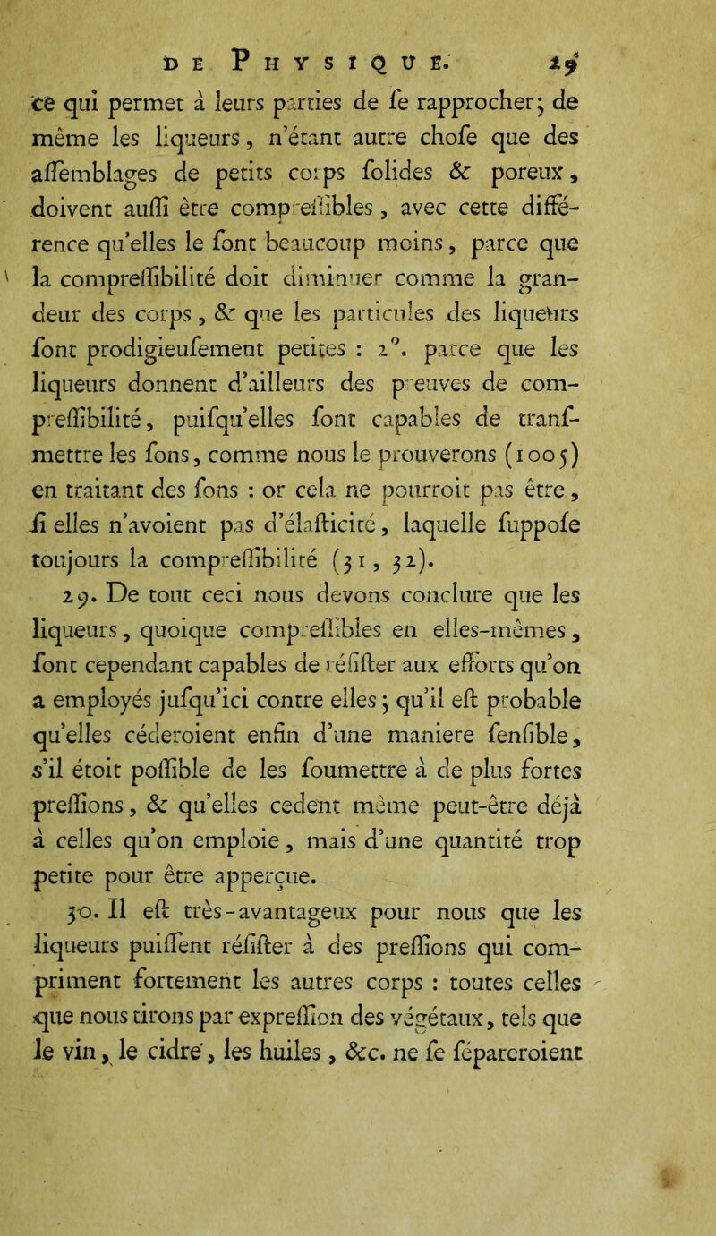 DE P H Y S I Q Ü Ê. te qui permet à leurs parties de fe rapprocher; de même les liqueurs, n’étant autre chofe que des aiïemblages de petits corps folides 8c poreux, doivent auflî être compreilibles , avec cette diffé- rence qu’elles le font beaucoup moins, parce que la comprelSbilité doit diminuer comme la gran- deur des corps , 8c que les particules des liqueurs font prodigieufement petites : i°. parce que les liqueurs donnent d’ailleurs des preuves de com- preflibilité, puifqu elles font capables de tranf- mettre les fons, comme nous le prouverons (1005) en traitant des fons : or cela ne pourroit pas être, ii elles n’avoient pas d’élafticité, laquelle fuppofe toujours la compreflibilité (31, 32). 29. De tout ceci nous devons conclure que les liqueurs, quoique compreilibles en elles-mêmes , font cependant capables de réfifter aux efforts qu’on a employés jufqu’ici contre elles ; qu’il eft probable qu’elles céderoient- enfin d’une maniéré fenfible, s’il étoit poffible de les foumettre à de plus fortes prenions, 8c qu’elles cedent même peut-être déjà à celles qu’on emploie, mais d’une quantité trop petite pour être apperçue. 30. Il efl très-avantageux pour nous que les liqueurs puiffent réfifter à des preftions qui com- priment fortement les autres corps : toutes celles que nous tirons par exprefîlon des végétaux, tels que le vin, le cidre, les huiles, &c. ne fe fépareroient