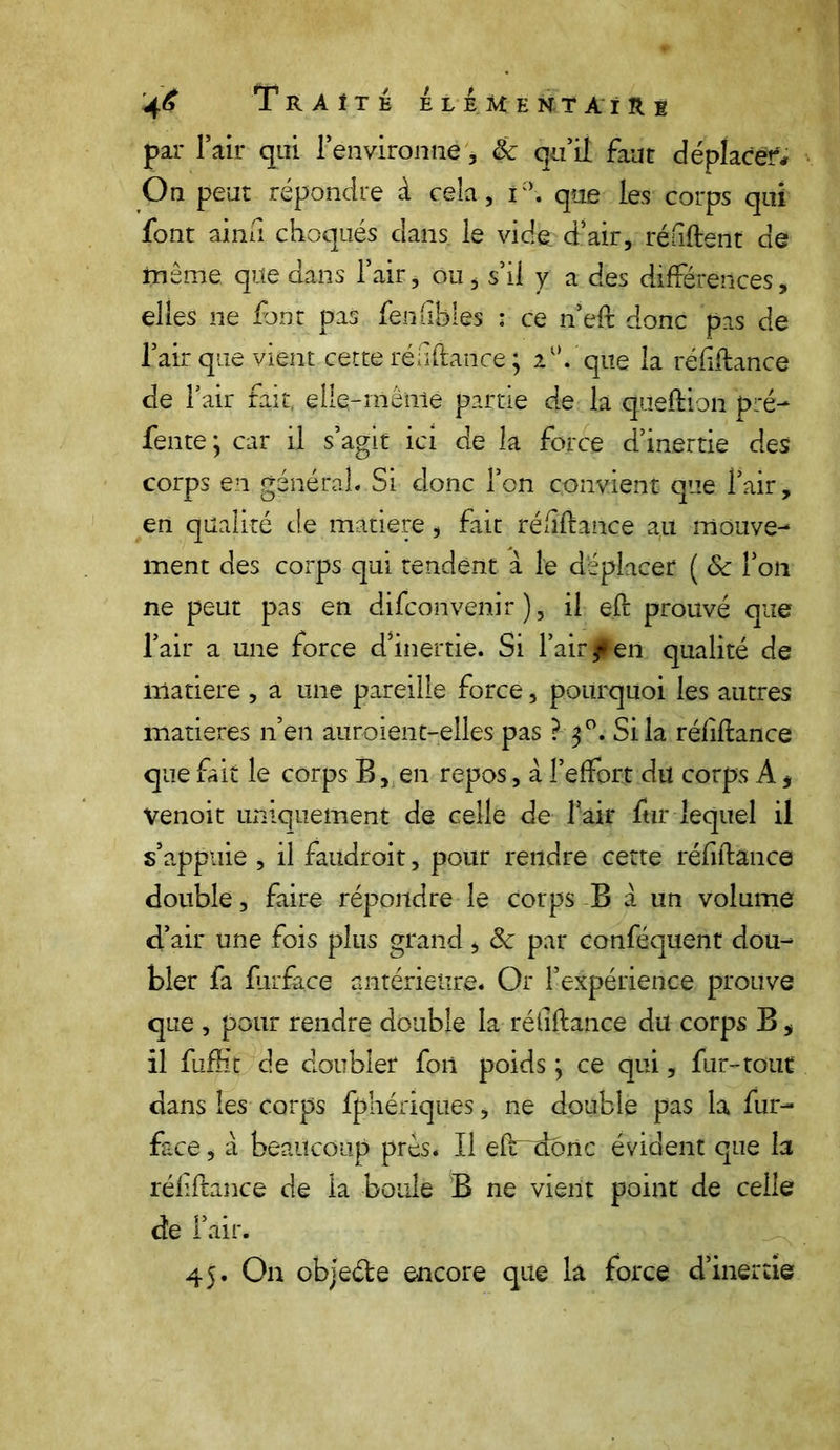 par l’air qui l’environne, 8c qu’il faut déplacer* On peut répondre à cela, i°. que les corps qui font ainii choqués dans le vide d’air, réfiftent de même que dans l’air, ou, s’il y a des différences, elles ne font pas fen (ibles : ce n’eft donc pas de l’air que vient cette réuftatice ; 2°. que la réfiftance de l’air fait, elle-même partie de la queftion pré- fente; car il s’agit ici de la force d’inertie des corps en général. Si donc l’on convient que l’air, en qualité de matière, fait réfiftance au mouve- ment des corps qui tendent à le déplacer ( ôc l’on ne peut pas en difconvenir ), il eft prouvé que l’air a une force d’inertie. Si l’air f en qualité de matière , a une pareille force, pourquoi les autres matières n’en auroient-elles pas ? 30. Si la réfiftance que fait le corps B, en repos, à l’effort du corps A, venoit uniquement de celle de l’air fur lequel il s’appuie , il faudroit, pour rendre cette réfiftance double, faire répondre le corps B à un volume d’air une fois plus grand, 8c par conféquent dou- bler fa ftirface antérieure. Or l’expérience prouve que , pour rendre double la réfiftance du corps B, il fuffit de doubler fon poids ; ce qui, fur-tout dans les corps fphériques, ne double pas la fur- face , à beaucoup près. Il efr~doiic évident que la réfiftance de la boule B ne vient point de celle de l’air. 45. On objeéte encore que la force d’inertie