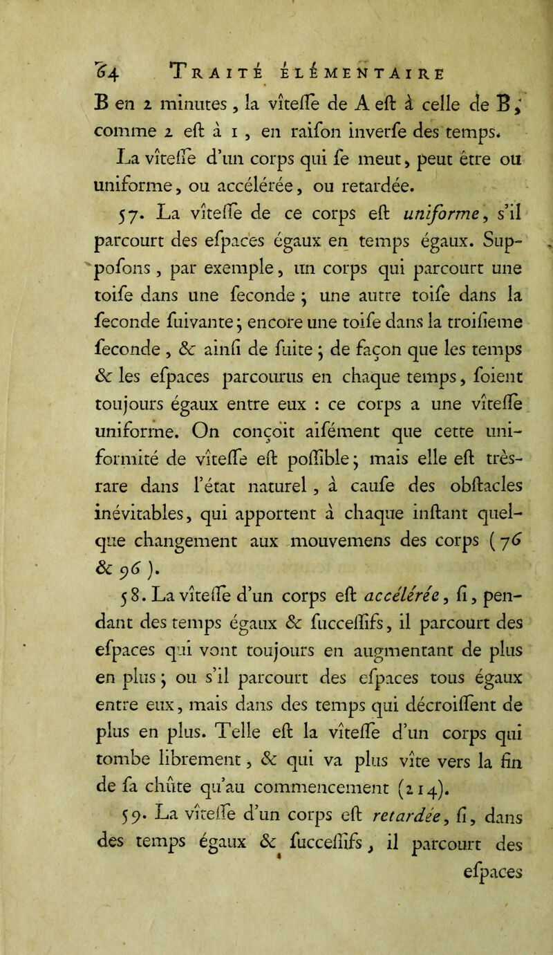 B en 2 minutes , la vîtelle de A eft à celle de B ; comme i eft à i , en raifon inverfe des temps* La vîtelle d’un corps qui fe meut , peut être ou uniforme, ou accélérée, ou retardée. 57. La vîtelle de ce corps eft uniforme, s’il parcourt des efpaces égaux en temps égaux. Sup- pofons , par exemple, lin corps qui parcourt une toife dans une fécondé ; une autre toife dans la fécondé fui van te} encore une toife dans la troilieme fécondé , ôc ainli de fuite ; de façon que les temps 6c les efpaces parcourus en chaque temps, foient toujours égaux entre eux : ce corps a une vîtefle uniforme. On conçoit aifément que cette uni- formité de vîtelle eft poftîble; mais elle eft très- rare dans l’état naturel, a caufe des obftacles inévitables, qui apportent à chaque inftant quel- que changement aux mouvemens des corps (76 ôc96). 58. La vîtelle d’un corps eft accélérée, lî, pen- dant des temps égaux 6c fucceftifs, il parcourt des efpaces qui vont toujours en augmentant de plus en plus ; ou s’il parcourt des efpaces tous égaux entre eux, mais dans des temps qui décroilfent de plus en plus. Telle eft la vîtelfe d’un corps qui tombe librement, 6c qui va plus vite vers la lin de fa chute qu’au commencement (214). 59. La vîtelfe d’un corps eft retardée, lî, dans des temps égaux ôc fucceffifs> il parcourt des efpaces