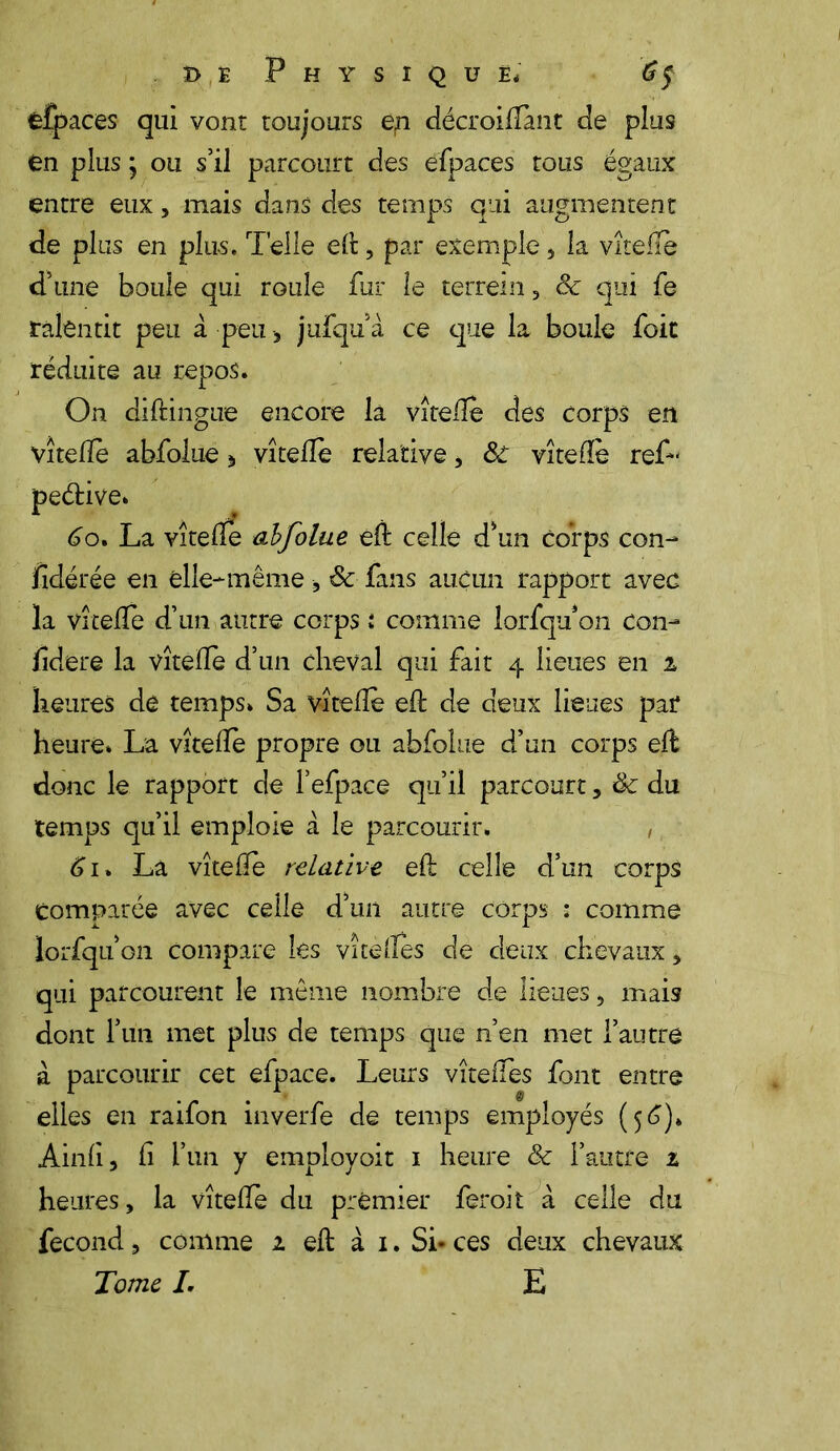 CÎpaces qui vont toujours ep décroiflànt de plus en plus j ou s’il parcourt des efpaces tous égaux entre eux, mais dans des temps qui augmentent de plus en plu-s. Telle ed, par exemple 3 la vîtefTè d’une boule qui roule fur le terrein 3 6c qui fe ralentit peu à peu-, jufqu’à ce que la boule foie réduite au repos. On diftingue encore la vîtede des corps en vîtede abfolue * vî telle relative, 6c vite de reL peétive. 60. La vîtede abfolue ed celle d’un corps con- lîdérée en elle-même, 6c fans aucun rapport avec la vîtelîe d’un autre corps : comme lorfqu on con- üdere la vîtefïe d’un cheval qui fait 4 lieues en 1 heures de temps. Sa vîtede ed de deux lieues par heure. La vîtede propre ou abfolue d’un corps ed donc le rapport de l’efpace qu’il parcourt, 6c du temps qu’il emploie à le parcourir. , 61 » La vîtede relative ed celle d’un corps comparée avec celle d’un autre corps : comme lorfqu’on Compare les vîtedes de deux chevaux 5 qui parcourent le même nombre de lieues, mais dont l’un met plus de temps que n’en met l’autre à parcourir cet efpace. Leurs vîtedes font entre elles en raifon inverfe de temps employés (56)» Aind 3 Ci l’un y employoit 1 heure & l’autre t heures, la vîtede du premier feroit a celle du fécond , comme 1 ed à 1. Si- ces deux chevaux Tome I. E