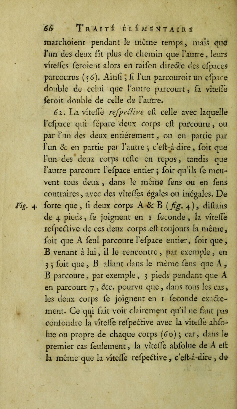 marchoient pendant le même temps , mais tjtig l’un des deux fit plus de chemin que l’autre, leurs vîteflès feroient alors en raifort direéte des efpaces parcourus (56)- Ainfi , fi Tun parcouroit un efpace double de celui que l’autre parcourt, fa vîtefle feroit double de celle de l’autre. 61. La vîtefle refpeclive efl celle avec laquelle l’efpace qui fépare deux corps efl: parcouru, ou par l’un des deux entièrement, ou en partie par f un & en partie par l’autre } c’eft-à-dire, foit que l’un des deux corps refie en repos, tandis que l’autre parcourt l’efpace entier 3 foit qu’ils fe meu- vent tous deux , dans le même fens ou en fens contraires , avec des vîteffes égales ou inégales. De Fig. 4» forte que, fi deux corps A Sc B (fig. 4), diftans de 4 pieds, fe joignent en 1 fécondé, la vîtefle refpeétive de ces deux corps -efl toujours la même, foit que A feul parcoure l’efpace entier, foit que, B venant à lui, il le rencontre, par exemple, en 3 3 foit que, B allant dans le même fens que A, B parcoure, par exemple, 3 pieds pendant que A en parcourt 7, &:c. pourvu que, dans tous les cas* les deux corps fe joignent en 1 fécondé exacte- ment. Ce qui fait voir clairement qu’il 11e fuit pas confondre la vîtefle refpective avec la vîtefle abfo- lue ou propre de chaque corps {60) 3 car, dans le premier cas feulement, la vîtefle abfolue de A eft la même que la vîtefle refpeétive, c’efl-à-dire, d®