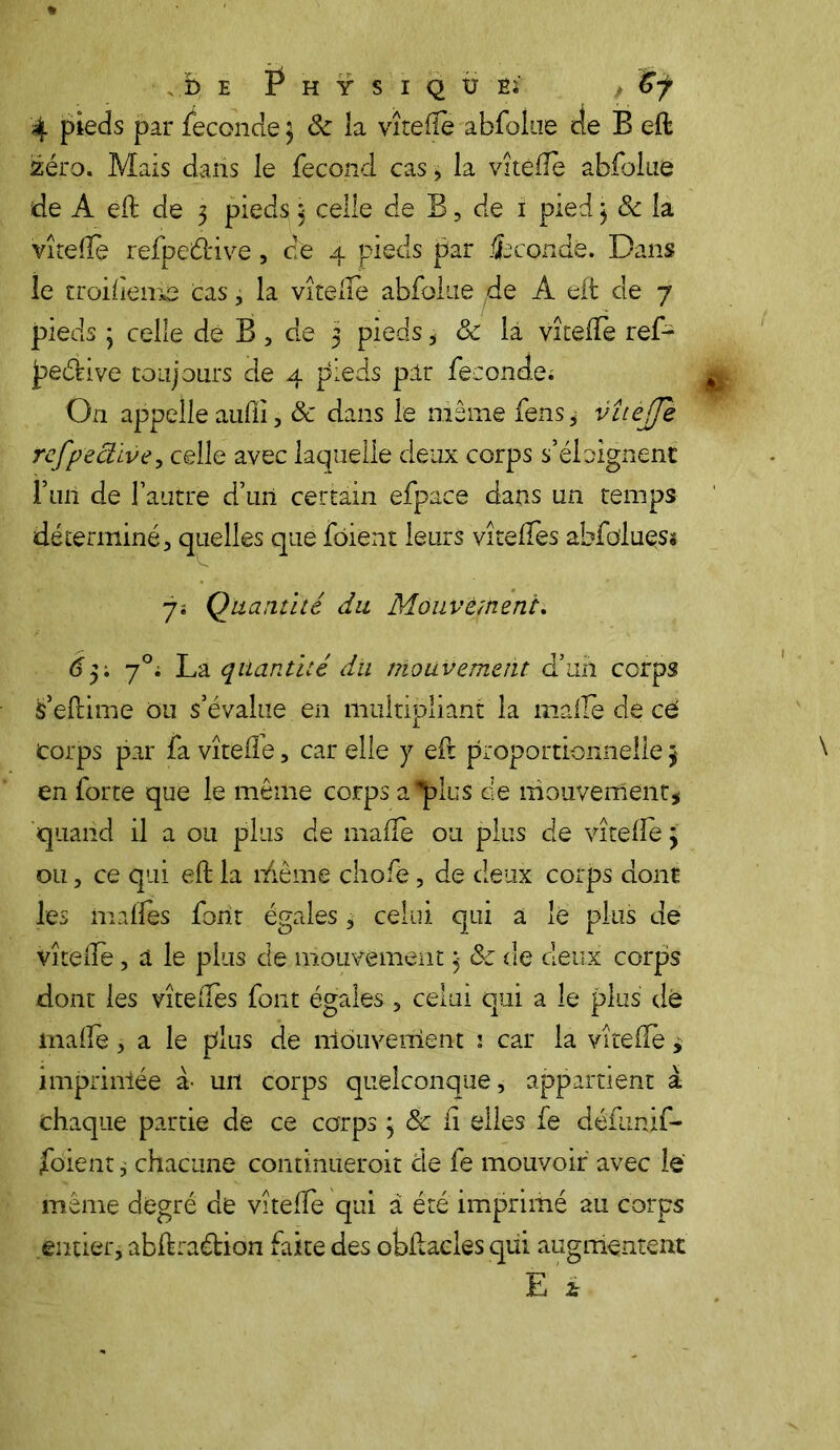 , b e P h y s i q u es , 6j 4 pieds par fécondé 3 8c la vîtelîe abfolne de B elt zéro. Mais dans le fécond cas , la vitéiïe ablblue de A eft de 3 pieds 3 celle de B, de 1 pied 3 8c la vîtehe refpeétive, c;e 4 pieds par Seconde. Dans le troiliem^ cas, la vîtelîe abfolue de À eit de 7 pieds 3 celle dé B, de 3 pieds, 8c la vîtefTe ref- peéiive toujours de 4 pieds par fécondé; On appelle auliï, 8c dans le même fens * vîtejje refpectlve, celle avec laquelle deux corps s’éloignent l’uii de l’autre d’un certain efpace dans un temps déterminé, quelles que fôient leurs vîtelfes abfo'luess 7; Quantité du Mouvement. 63; 70; La quantité du mouvement d’un corps s’eltime ou s’évalue en multipliant la malle de ce Corps par fa vîtelîe, car elle y efl proportionnelle 3 en forte que le même corps a ‘‘plus de mouvement* quand il a ou plus de malle ou plus de vîtelîe 3 ou, ce qui eft la rflême cliofè, de deux corps dont les malles font égales, celui qui a lë plus de vîtelïè, a le plus de mouvement 3 & de deux corps dont les vîtefîes font égales , celui qui a le plus dé malle, a le plus de mouvement ; car la vîtelîe * imprimée à- un corps quelconque, appartient à chaque partie de ce corps 3 8c li elles fe défunif- jfoient j chacune continueroit de fe mouvoir avec le même degré de vîtelfe qui à été imprimé au corps entier, ablkaétion faite des obiiaeles qui augmentent