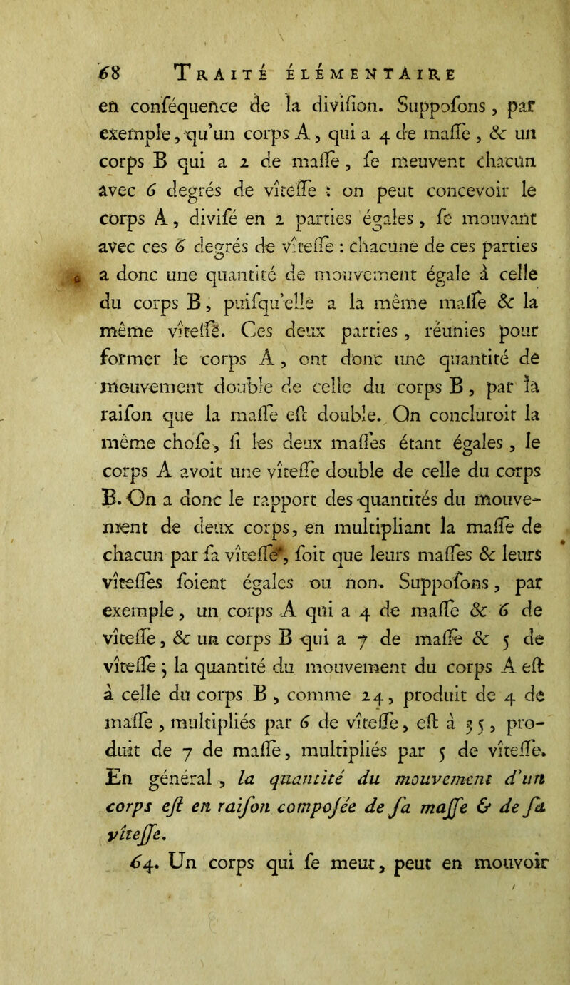 en conféquence de la divilion. Suppofons, par exemple, qu’un corps A, qui a 4 de malle , & un corps B qui a 2 de malle, fe meuvent chacun avec 6 degrés de vîtelfe : on peut concevoir le corps A, divifé en 2 parties égales, fe mouvant avec ces 6 degrés de vîtelfe : chacune de ces parties a donc une quantité de mouvement égale à celle du corps B, piiifquellè a la même malle 8c la même vîtellè. Ces deux parties, réunies pour former le corps A , ont donc une quantité dê mouvement double de celle du corps B, par ïa raifon que la malle efc double. On conclurait la même chofe, il les deux malles étant égales, le corps A avoit une vîtelfe double de celle du corps B. On a donc le rapport des -quantités du mouve- ment de deux corps, en multipliant la malfe de chacun par fa vîtelfcf, foit que leurs malles 8c leurs vîtellès foient égales ou non. Suppofons, par exemple, un corps A qui a 4 de malle 8c 6 de vîtelfe, 8c un corps B qui a 7 de malle 8c 5 cle vîtellè ; la quantité du mouvement du corps A eÆ à celle du corps B , comme 24, produit de 4 de malle , multipliés par 6 de vîtellè, efb à 35, pro- duit de 7 de malle, multipliés par 5 de vîtelfe. En général , la quantité du mouvement d'un corps ejl en raifon compofée de fa majfe & de fa vîteffe. £4. Un corps qui fe meut, peut en mouvoir