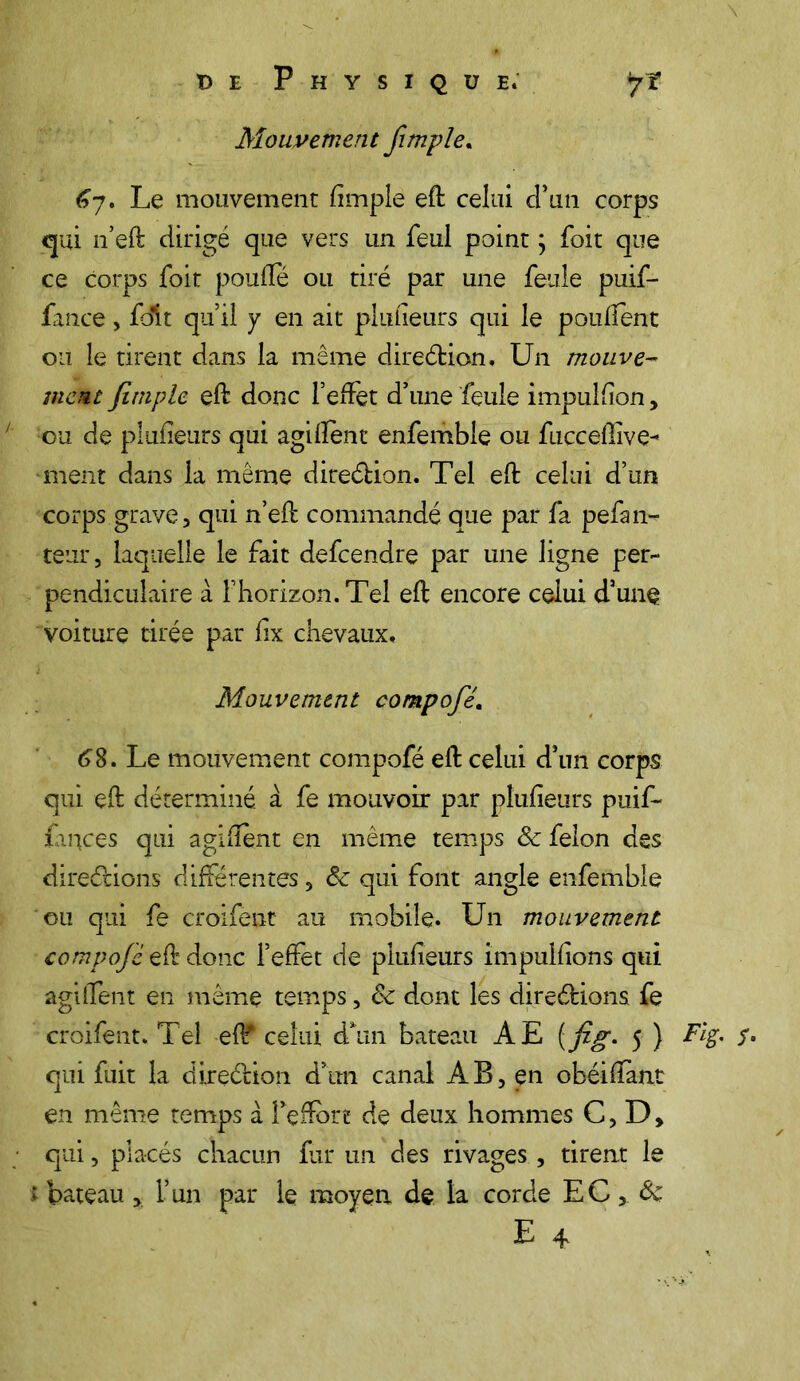Mouvement fimple. 67. Le mouvement fimple eft celui d’un corps qui n’eft dirigé que vers un feul point \ foit que ce corps foit poufïe ou tiré par une feule puif- fance , foit qu il y en ait plufieurs qui le pouflent ou le tirent dans la même direétion. Un mouve- ment fimple eft donc l’effet d’une feule impulfion, ou de plufieurs qui agifîent enfemble ou fucceffive- ment dans la même direélion. Tel eft celui d’un corps grave, qui n’eft commandé que par fa pefan- teur, laquelle le fait defeendre par une ligne per- pendiculaire à l’horizon. Tel eft encore celui d’une voiture tirée par fix chevaux. Mouvement compofé. 68. Le mouvement compofé eft celui d’un corps qui eft déterminé, à fe mouvoir par plufieurs puif- farçces qui agifîent en même temps & félon des directions différentes, <3c qui font angle enfemble ou qui fe croifent au mobile. Un mouvement compofé eft donc l’effet de plufieurs impulfions qui agiffent en même temps, 8c dont les direétions fe croifent. Tel ef^ celui cTun bateau AE ( fig. 5 ) Fig. S• qui fuit la direélion d’un canal AB, en obéiftànt en même temps à l’eftbn de deux hommes C, D, qui, placés chacun fur un des rivages , tirent le ; bateau * l’un par le moyen de la corde EC, 8c E 4