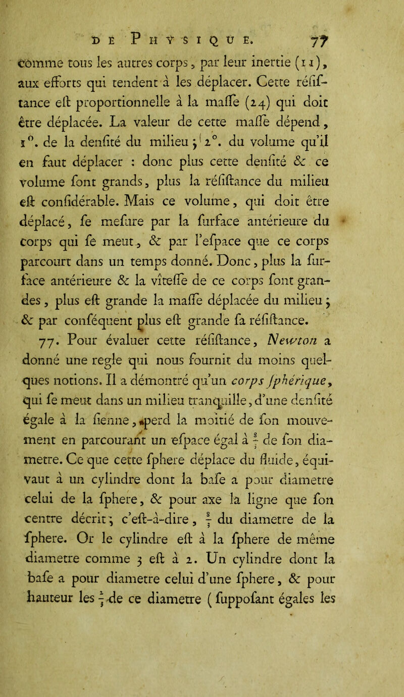 DE P H V $ I Q Ü E. f? comme tous les autres corps, par leur inertie (i i), aux efforts qui tendent à les déplacer. Cette réfif- tance elt proportionnelle à la mafle (24) qui doit être déplacée. La valeur de cette mafîe dépend, ï°. de la denfité du milieu 3 1°. du volume qu’il en faut déplacer : donc plus cette denfité 8c ce volume font grands, plus la réfifiance du milieu eft confidérable. Mais ce volume, qui doit être déplacé, fe mefure par la firface antérieure du corps qui fe meut-, 8c par l’efpace que ce corps parcourt dans un temps donné. Donc, plus la fur- face antérieure 8c la vîteffe de ce corps font gran- des , plus eft grande la mafie déplacée du milieu} 8c par conféquent plus efr grande fa réfiftance. 77. Pour évaluer cette réfi fiance. Newton a donné une réglé qui nous fournit du moins quel- ques notions. Il a démontré qu’un corps Jphétique, qui fe meut dans un milieu tranquille, d’une denfité égale à la fienne, uperd la moitié de fon mouve- ment en parcourant un efpace égal a 7 de fon dia- mètre. Ce que cette fphere déplace du fluide, équi- vaut à un cylindre dont la bafe a pour diamètre celui de la fphere, de pour axe la ligne que fon centre décrit ; c’eft-à-dire, y du diamètre de la fphere. Or le cylindre efl à la fphere de même diamètre comme 3 eft à 2. Un cylindre dont la bafe a pour diamètre celui d’une fphere, 8c pour hauteur les -} ale ce diamètre ( fuppofant égales les