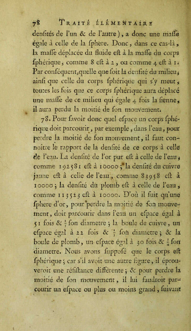 denfltés de l’un &: de l’autre ), a donc une niafle égale à celle de la fphfere. Donc , dans ce cas-là, la malle déplacée du fluide eft à la maflè du corps fphérique * comine 8 eft à 2 , ou comme 4 eft à i* Par conféquent;,quelle que foit là denflté du milieu $ ainfl que celle du corps fphériqiie qui s y meut * toutes les fois que ce corps fphérique aura déplacé une malle de ce milieu qui égale 4 fois la Tienne * il aura perdu la moitié de Ton mouvement. 78* Pour fa voir donc quel efpace un corps fphé- rique doit parcourir, par exemple * dans l’eau, pour perdre la moitié de Ton mouvement, il faut con- noître le rapport de la denflté de ce corps à celle de l’eau. La denflté de for pur eft à celle de l’eau 4 comme 192581 eft ai 6000 3* la denflté du cuivre jaune eft à celle de l’eau9 comme 83958 eft à i 0000 j la denflté dti plomb eft à celle de l’eau , comme 113523 eft à 10000. D’oii il fuit qu’une fphere d*or, pour perdre la moitié de Ton mouve- ment, doit parcourir dans feaii un efpace égal à 51 fois Sc j fon diamètre 3 la boule de cuivre, un efpace égal à 2 2 fois Ôc y fon diamètre 3 ôc la boule de plomb, un efpace égal à 30 fois <k y fort diamètre. Noüs avons fuppofé que le corps eft fphérique 3 car s’il avoir une autre figure, il éprou- veroit une réflftance différente 3 pour perdre la moitié de fon mouvement, il lui faudroit par- courir un efpace ou plus ou moins grand, fuivant