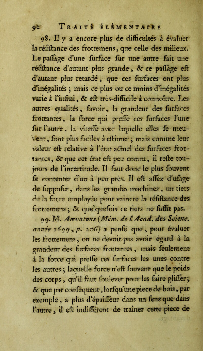 9*r TltÂITê EléMENTATRÈ 98. Il y a encore plu$ de difficultés à évaluer la réfiftance des frottemens, que celle des milieux. Le pafîage d’une furface fur une autre fait une réfiftance d’autant plus grande, 8c ce paliage eft d’autant plus retardé, que ces furfaces ont plus d’inégalités ; mais ce plus ou ce moins d’inégalités varie à l'infini , & eft très-difficile à connoître. Les autres qualités, lavoir, la grandeur des furfaces frottantes, la fbrce qui preliè ces furfaces l’une fur l’autre, la vî telle avec laquelle elles fe meu- vent, font plus faciles aeftimer ; mais comme leur valeur eft relative à l’état aétuel des furfaces frot- tantes, 8cque cet état eft peu connu, il refte tou- jours de rincertitude. Il faut donc le plus fouvent fe contenter d’un a peu près. Il eft allez d’ufage de fuppofèr, dans les grandes machines , un tiers de la force employée pour vaincre la réfiftance des frottemens y & quelquefois ce tiers ne fuffit pas. 99. M. A mon tons (Mcm. de £ Acad, des Scienc. année y69y y p. 1.06) a penfé que , pour évaluer les frottemens, on ne devoir-pas avoir égard à la grandeur des furfaces frottantes , mais feulement à la force qui prelîe ces furfaces les unes contre les autres ; laquelle force n’eft fouvent que le poids des corps , qu’il faut foulever pour les faire glilïer ; 8c que par conféquent, lorfqu une piece de bois, par exemple, a plus d’épailîeur dans un fênsque dans l’autre, il eft indiffèrent de traîner cette piece de