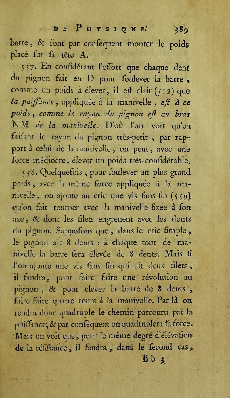 ©e Physique.4 barre, & font par conféquent monter le poids placé fur fa tête A. 557. En confidérant l’effort que chaque dent du pignon fait en D pour foulever la barre , comme un poids à élever, il eit clair (512) que la puijfance, appliquée à la manivelle , tft a cc poids, comme le rayon du pignon efl au bras NM de la manivelle. D’où l’on voit qu’en faifant le rayon du pignon très-petit , par rap- port à celui de la manivelle, on peut, avec une force médiocre, élever un poids très-confidérable. 558. Quelquefois , pour foulever un plus grand poids, avec la même force appliquée à la ma- nivelle, on ajoute au cric une vis fans fin (559) qu’on fait tourner avec la manivelle fixée à fon axe, 8c dont les filets engrenent avec les dents du pignon. Suppofons que , dans le cric fimple , le pignon ait 8 dents : à chaque tour de ma- nivelle la barre fera élevée de 8 dents. Mais fi l’on ajoute une vis fans fin qui ait deux filets , il faudra, pour faire faire une révolution au pignon , 8c pour élever la barre de $ dents , faire faire quatre tours a la manivelle. Par-là on rendra donc quadruple le chemin parcouru par la puifiance; 8c par conféquent on quadruplera fa force. 'Mais on voit que, pour le même degré d’élévation de la réfiftance> il faudra * dans, le fécond cas >