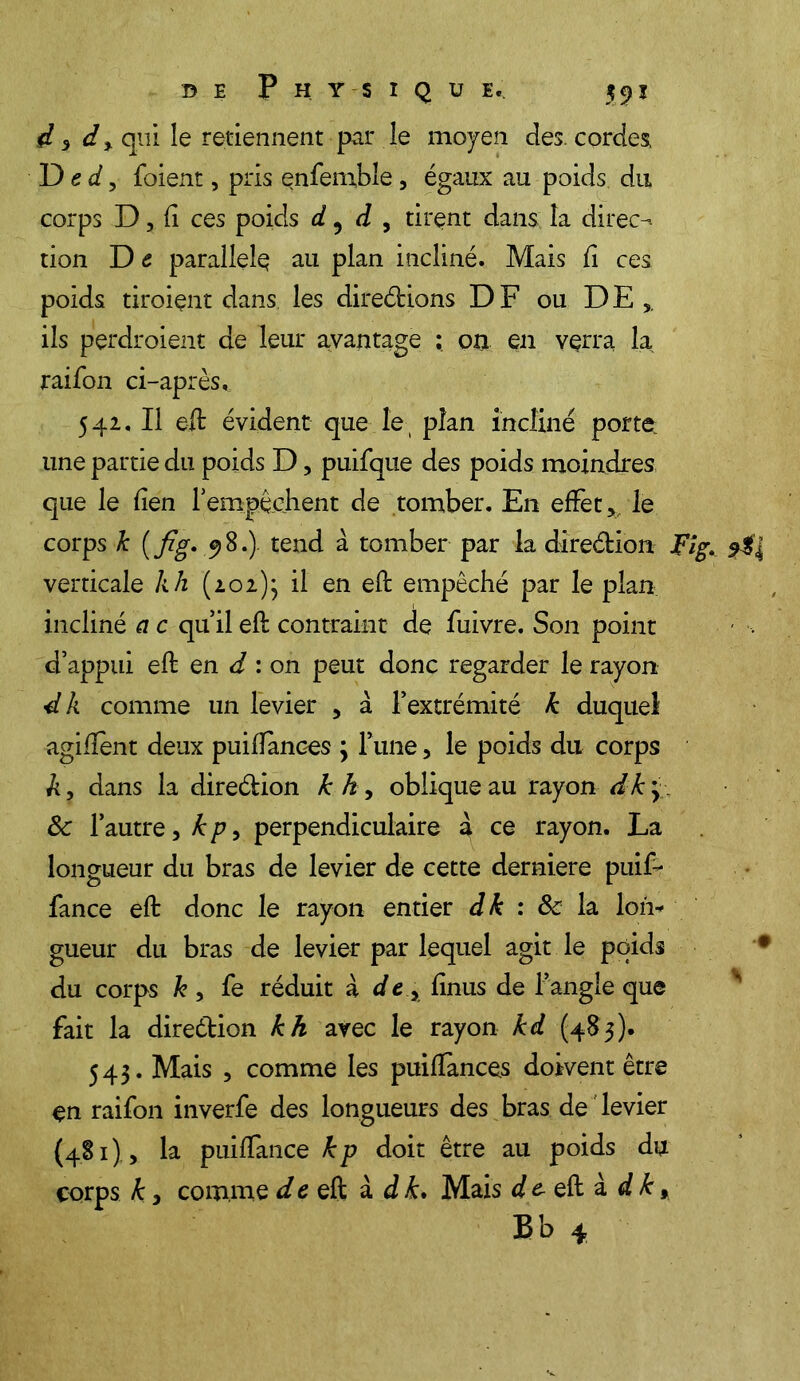 d 3 d , qui le retiennent par le moyen des. cordes Ded, foient, pris enfemble, égaux au poids du corps D, fi ces poids d 5 d , tirent dans la direct tion D c parallèle au plan incliné. Mais fi ces poids tiroient dans les diredions DF ou DE ils perdroient de leur avantage ; on en verra la raifon ci-après. 542. Il eft évident que le plan incliné porte, une partie du poids D, puifque des poids moindres que le lien ! empêchent de tomber. En effet, le corps k (fig. .98.). tend à tomber par la diredion Fîg. verticale kh (202); il en eft empêché par le plan incliné a c qu’il eft contraint de fuivre. Son point d’appui eft en d : on peut donc regarder le rayon dk comme un levier , a l’extrémité k duquel agiftent deux puifïànces ; l’une, le poids du corps A, dans la diredion k h, oblique au rayon dk y Ôc l’autre, k p, perpendiculaire à ce rayon. La longueur du bras de levier de cette derniere puift fance eft donc le rayon entier dk : ôc la Ion* gueur du bras de levier par lequel agit le poids du corps h , fe réduit à d e , fînus de l’angle que fait la direétion kh avec le rayon kd (483). 543. Mais , comme les puiffances doivent être en raifon inverfe des longueurs des bras de levier (481), la puiftance kp doit être au poids du corps k 3 comme d c eft à d k. Mais d & eft à d k,