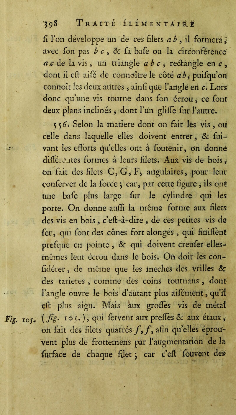 $y8 Traite élément a iO fi i on développe un de ces filets a b , il formera * avec fou pas b c, 8c fa bafe ou la circonférence û.c de la vis, ürî triangle a b c 5 reétangle en c , dont il eft aifé de connaître le côté ah, puifqu’on connoît les deux autres, ainfi que l’angle eri c. Lors donc qu’une vis tourne dans fon écrou ^ ce font deux plans inclinés, dont F un gliffe fur l’autre. 55 6, Selon la matière dont on fait lés vis , oii celle dans laquelle elles doivent entrer, 8c fui- vant les efforts quelles ont à foutènir, on donné différentes formes à leurs filets. Aux vis de bois^ on fait des filets C, G, F* angulaires, pour leur çonferver de la force ; car, par cette figure, ils ont une bafe plus large fur le cylindre qui les porte. On donne aufii la même forme aux filets des vis en bois , c’eft-à-dire , de ces petites vis de fer, qui font des cônes fort alongés , qui finiflent prefque en pointe, 8c qui doivent creufer elles- mêmes leur écrou dans le bois. On doit les coh- fidérer, de même que les meches des vrilles 8c des tarières , comme des coins tournans, dont l’angle ouvre le bois d’autant plus aifément, qu’il efr plus aigu. Mais aux grofles vis de métal Fig. 105- ( fii* 1 o 5. ) > qui fervent aux prefîès 8c aux étaux, on fait des filets quarrés/,/*, afin qu’elles éprou- vent plus de frottemens par l’augmentation de là furface de chaque filet} car c’eft fouvent des