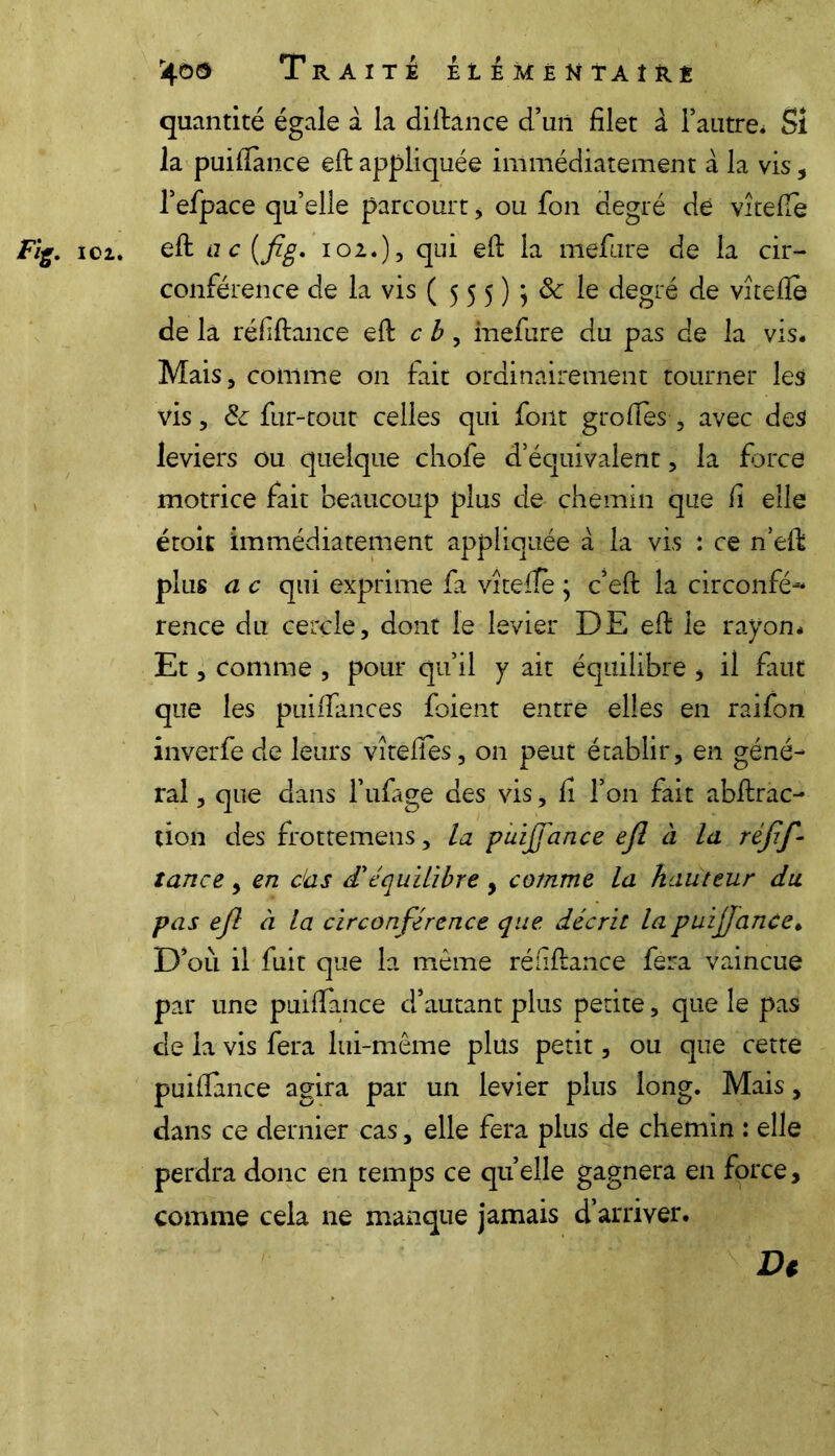 r4ô$ Traite £ie me u taire quantité égale à la diftance d’un filet a l’autre* Si la puifiance eft appliquée immédiatement à la vis, l’efpace qu’elle parcourt, ou fon degré de vîtefte Fig. 102. eft u c (fg. 102.), qui eft la meftire de la cir- conférence de la vis ( 5 5 5 )} ôc le degré de vîtefte de la réfiftance eft c b , inefure du pas de la vis. Mais, comme on fait ordinairement tourner les vis, & fur-tout celles qui font groftes, avec des leviers ou quelque chofe d’équivalent, la force motrice fait beaucoup plus de chemin que fi elle étoit immédiatement appliquée à la vis : ce n’eft plus a c qui exprime fa vîtefte ; c’eft la circonfé--* rence du cercle, dont le levier DE eft le rayon. Et, comme , pour qu’il y ait équilibre * il faut que les puiiTances foient entre elles en raifon inverfe de leurs vîtefîes, on peut établir, en géné- rai , que dans l’ufage des vis, fi l’on fait abftrac- tion des frottemens, la puijfance ejl à la réjif - tance, en das d'équilibre , comme la hauteur du pas ejl à la circonférence que décrit la puifjance. D’où il fuit que la même réfiftance fera vaincue par une puilfance d’autant plus petite, que le pas de la vis fera lui-même plus petit, ou que cette puifiance agira par un levier plus long. Mais, dans ce dernier cas, elle fera plus de chemin : elle perdra donc en temps ce quelle gagnera en force, comme cela ne manque jamais d’arriver. Dt