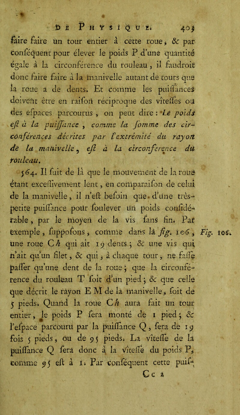 - « ï) ê Physique; 40 j faire faire un tour entier à cette roue* &: par Conféquent pour élever le poids P d’une quantité égale à la circonférence du rouleau , il faudrait donc faire frire à la manivelle autant de tours que la roue à de dents. Et comme les puiffàrices doivent être en raifort réciproque des vîtelles où des efpaces parcourus $ on petit dire : Lé poids ejl à la püijjiince , comme la fomme des cir- conférences décrites par t extrémité du rayori dé la manivelle ^ ejl à la circonférence du tôuleau. 564. Il fuit de la que le mouvement de la roiié étant exceilivement lent, en coitiparaifon dé celui de la manivelle, il n’eft befoin qiie.d’itné très- petite puidance poür foulever tin poids corifidé- jrable > par le moyen de la vis fans fin* Paf Exemple, fuppofons * comme dans là fig. ieé, Fig. îosv une roue C h qui ait 19 déntsg 8c une vis qui h’ait qu’un filet, 8c qui 3 à chaque tour, ne fade pader qu’une dent de la roue ; que la circonfé- rence du rouleau T foit d’un pied ; 8c que celle que décrit lé rayon E M de la manivelle * foit de 5 pieds; Quand la roue C h aura fait un tour entier. Je poids P fera monté dé 1 pied; 8c f efpace parcouru par la puidance Q, fera dé 19 fois 5 pieds j ou de 95 pieds* La vîtede de là puidance Q fera donc a la VÎtede du poids P* comme 95 eft à i. Par conféquent cette puif~ Ce t