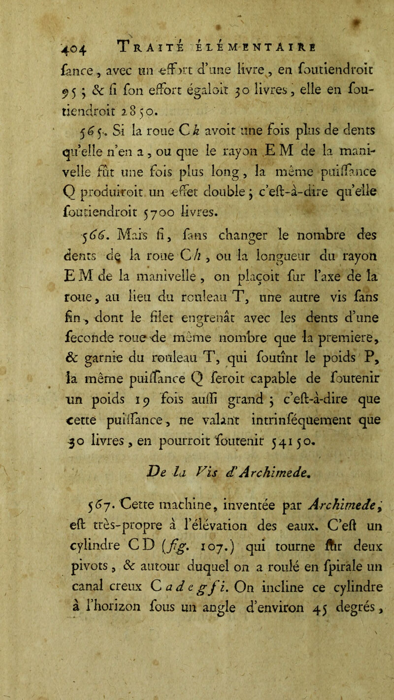 fan ce, avec un effort d’une livre, en foutiendroit 953 ôc Ci fon effort égaloit 3 o livres , elle en fou- tiendroit 2850. $6$~. Si la roue Ch avoir une fois plus de dents qu’elle n’en a, ou que le rayon E M de la mani- velle fût une fois plus long, la même puiflance Q produirait un --effet double j c’efl-à-dire quelle foutiendroit 5700 livres. $66. Mais fi, fans changer le nombre des dents d$ la roue C h , ou la longueur du rayon E M de la manivelle , on plaçoit fur l’axe de la roue, au lieu du rouleau T, une autre vis fans fin, dont le filet engrenât avec les dents d’une fécondé roue'de même nombre que la première, & garnie du rouleau T, qui foutînt le poids P, la même puifîance Q feroit capable de foutenir lin poids 19 fois aufli grand ; c’eft-à-dire que cette puiflance, ne valant intrinféquement que 30 livres , en pourroit foutenir 54150, De la, Vis £Arckimede. 567. Cette machine, inventée par Archimedey eft très-propre à l’élévation des eaux. C’eft un cylindre CD [fig. 107.) qui tourne ftr deux pivots , & autour duquel on a roulé en fpirale un canal creux C ad c g fi. On incline ce cylindre à l’horizon fous un angle d’environ 45 degrés,
