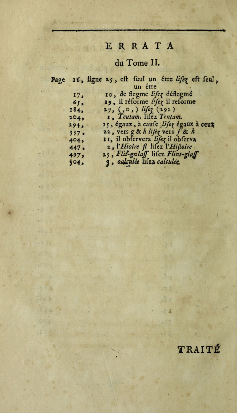 ERRATA du Tome IL Page iS, ligne z$ , eft feul un être life£ eft feul ? un être 17, lo, die flegme life{ déflegmé 6$, ï^, il réforme life{ il refirme 184, zy, (,°,) Hffi (*?i) 2.04, 1, Teutam. lifez Tentant. 294 i 15, égaux, à caufe life^ égaux à ceu$ 3 37, xi, vers g & A life^ vers /’ & A 404, II, il oblervera Zi/e^il obferva 447 , a, YHioire fi lifez YHifioire 497, a5 , Flir-gnlaff lifez Flint-glajf $04, 3 » aakulie lifez calculée • V : TRAITÉ