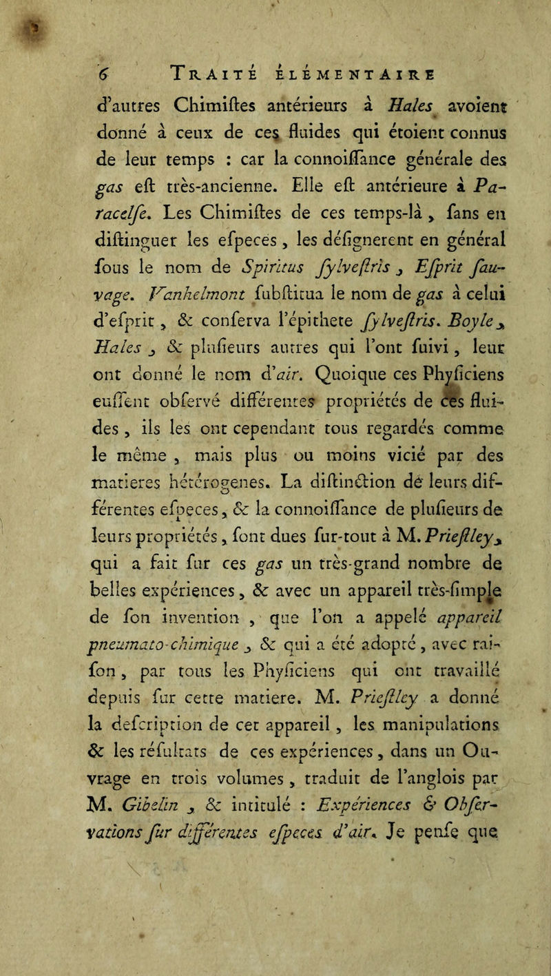 d’autres Chimiftes antérieurs à Haies avoîent donné à ceux de ce§ fluides qui étoient connus de leur temps : car la connoiffance générale des gas eft très-ancienne. Elle eft antérieure à Pa- tac elfe. Les Chimiftes de ces temps-là , fans en diftinguer les efpeces, les défignerent en général fous le nom de Spiritus fylvejlrïs j Efprit fau- yage. Vanhelmont fubftitua le nom de gas à celui d’efprit * 8c conferva l’épithete fylvejlrïs. Boy le y Haies 8c plufleurs autres qui l’ont fuivi, leur ont donné le nom à'air. Quoique ces Phyficiens enflent obfervê différentes propriétés de ces flui- des , ils les ont cependant tous regardés comme le même , mais plus ou moins vicié par des matières hétérogènes. La diftinâion de leurs dif- férentes efpeces, 8c la connoiffance de plufieurs de leurs propriétés * font dues fur-tout à M. Prieftleyy qui a fait fur ces gas un très-grand nombre de belles expériences, 8c avec un appareil très-fimp^e de fon invention , que l’on a appelé appareil pneamato-chimique y 8c qui a été adopté , avec rai- fon , par tous les Phyficiens qui ont travaillé depuis fur cette matière. M. Priefilcy a donné la defcription de cet appareil, les manipulations 8c les réfukats de ces expériences, dans un Ou- vrage en trois volumes , traduit de Langlois par M. Gibelin y 8c intitulé : Expériences & O b fer- vations fur différentes efpeces d’air. Je penfe que