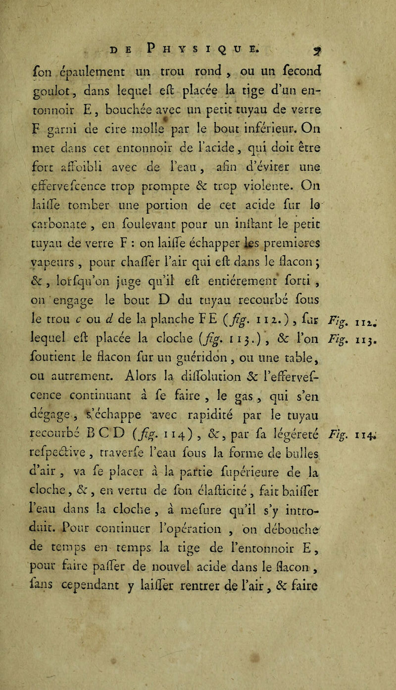 fon épaulement un trou rond , ou un fécond goulot, dans lequel eft placée la tige d’un en- tonnoir E, bouchée avec un petit tuyau de verre F garni de cire molle par le bout inférieur. On met clans cet entonnoir de l’acide, qui doit être fort affoibli avec de l’eau, afin d’éviter une effervefcence trop prompte & trop violente. On lai(îè tomber une portion de cet acide fur le carbonate , en foulevant pour un inftant le petit tuyau de verre F : on laide échapper les premières vapeurs , pour chafter Pair qui eft dans le flacon ; de, lorfqu’on juge qu’il eft entièrement forti , on engage le bout D du tuyau recourbé fous le trou c ou d de la planche FE (fîg- 112.), fur Fig, niï lequel eft placée la cloche (fig. 113.) , 8c l’on Fig. 113. fondent le flacon fur un guéridon, ou une table, eu autrement. Alors la difloluti.on 8c Peffervef- cence continuant à fe faire , le gas , qui s’en dégage, m’échappe 'avec rapidité par le tuyau recourbé BCD (fig. 114)3 de, par fa légéreté Fig. 114. refpeclive, traverfe l’eau fous la forme de bulles d’air , va fe placer à la partie fupérieure de la cloche, 8c , en vertu de fon éîafticité , fait bailler Peau dans la cloche , à mefure qu’il s’y intro- duit. Pour continuer l’opération , on débouche' de temps en temps la tige de l’entonnoir E, pour faire palier de nouvel acide dans le flacon , fans cependant y laiffer rentrer de Pair, 8c faire