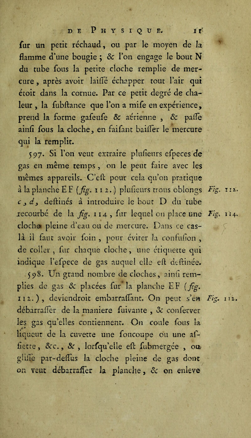 far un petit réchaud, ou par le moyen de la flamme d’une bougie ; ôc l’on engage le bout N du tube fous la petite cloche remplie de mer- cure , après avoir laifTé échapper tout l’air qui étoit dans la cornue. Par ce petit degré de cha- leur , la fubftance que l’on a mife en expérience, prend la forme gafeufe & aérienne , ôz pafle ainfi fous la cloche, en faifant bailler le mercure qui la remplit. 597. Si l’on veut extraire pîufleurs efpeces de gas en meme temps, on le peut faire avec les mêmes appareils. C’ed pour cela qu’on pratique à la planche E F (fig. 112.) pîufleurs trous oblongs Fig. riz. c j d3 deftinés à introduire îe bout D du tube recourbé de la fig. 114, fur lequel on place une Fig>. 114. clocha» pleine d’eau ou de mercure. Dans ce cas- la il faut avoir foin , pour éviter la confufion , de coller , fur chaque cloche, une étiquette qui indique i’efpece de gas auquel elle eft deftinée» 598. Un grand nombre de cloches, ainfl rem- plies de gas ôz placées fur la planche EF (fig. 112.)? deviendroit embarraflanr. On peut s’en Fig. m, débarrafïèr de la maniéré fuivante , <3c conferver les gas qu’elles contiennent. On coule fous la liqueur de la cuvette une foncoupe ou une af- fietre, &c., Sz , lorfqu’elle efl: fubmergée , oa gîilTe par-deflus la cloche pleine de gas dont on veut débarrafler la planche, de on enleve