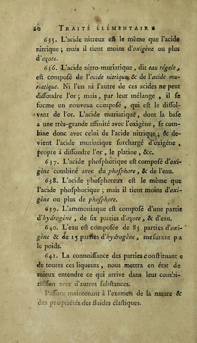 635. L acide nitreux eft le meme que l’acide nitrique 3 mais il tient moins à’oxigène ou plus d'a^ote. 6 $6. L’acide nitro-muriatique , dit eau régale ^ eft compofé de Y acide nitrique* 8c de Y acide mu- riatique. Ni l’un ni l’autre de ces acides ne peut diffoudre l’or ; mais, par leur mélange , il fe forme un nouveau compofé , qui eft le diflol- • vaut de l’or. L’acide muriatiqué, dont la bafe a une très-grande affinité avec l’oxigène, fe com- bine donc avec celui de l’acide nitrique,; 8c de- vient l’acide muriatique furchargé d oxigène , propre à di(foudre l’or , le platine , ôcc. 6 57. L’acide phofphorique eft compofé cYoxi- gène combiné avec du phofphore ^ 8c de l’eau. 638. L’acide phofphoreux eft le meme que l’acide phofphorique ; mais il tient moins d'oxi- gène ou plus de phofphore. 6*39. L’ammoniaque eft compofé d’une partie à'hydrogéné j de fix parties d'azote ■, & d’eau. 640. L’eau eft compofée de 85 parties dWi- gène 8c de 15 parfies dé hydrogène ^ mefurant pa le poids. 641. La connoiffiance des parties conftituant e de toutes ces liqueurs , nous mettra en état de mieux entendre ce qui arrive dans leur combi- nai® n avec d’autres fubftances. Paffons maintenant a l’exameh de la nature 8c des propaétés,des fluides élaftiques.