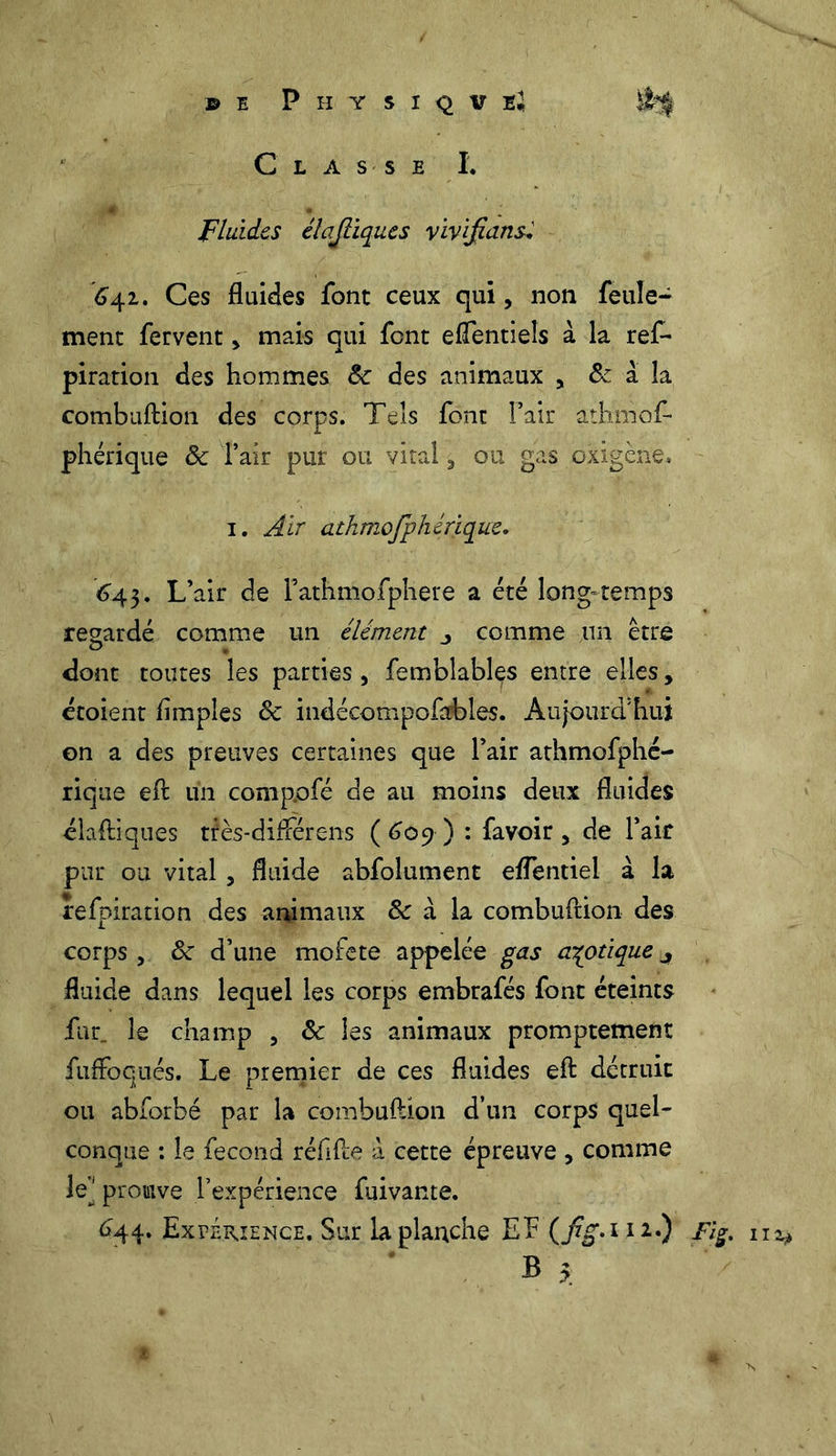 © I P H Y S I Q V lî Classe I. Fluides élajliques viv {flans, 64.1, Ces fluides font ceux qui, non feule- ment fervent > mais qui font eflentieis à la ref- piration des hommes 8c des animaux , & à la combuftion des corps. Tels font l’air athmof- phérique & l’air pur ou vital 5 ou gas oxigène, 1. Air athmofphérique. <343. L’air de l’athmofphere a été long-temps regardé comme un élément j comme un être dont toutes les parties , femblables entre elles, croient Amples 8c indécompofables. Aujourd'hui on a des preuves certaines que l’air athmofphé- rique eft un comp.ofé de au moins deux fluides diadiques très-différens (609) : favoir , de l’air pur ou vital, fluide abfolument eflentiei à la refpiration des animaux & à la combuftion des corps , 8c d’une mofete appelée gas azotique 4 fluide dans lequel les corps embrafés font éteints fur. le champ , 8c les animaux promptement fuffoqnés. Le premier de ces fluides efl: détruit ou abforbé par la combuftion d’un corps quel- conque : le fécond réflfte à cette épreuve > comme le] prouve l’expérience fuivante. <344. Expérience. Sur la planche Eh (jïg.ni.) Fl%. B 5