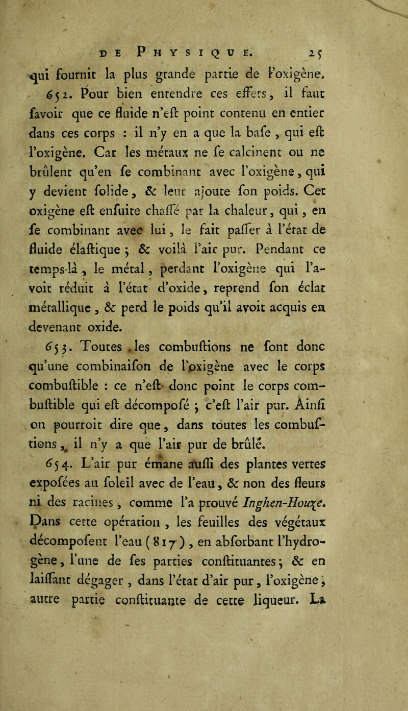 qui fournit la plus grande partie de Poxigène, 652. Pour bien entendre ces effets, il faut favoir que ce fluide n’efl: point contenu en entier dans ces corps : il n’y en a que la bafe , qui efl: l’oxigène. Car les métaux ne fe calcinent ou ne brûlent qu’en fe combinant avec l’oxigène, qui y devient folide, 8c leur ajoute fon poids. Cet oxigène efl: enfuite chaffé par la chaleur, qui, en fe combinant avec lui, le fait palier a l’érat de fluide élaftique 3 &c voilà Pair pur. Pendant ce temps-là, le métal, perdant Poxigène qui l’a- voit réduit à l’état d’oxide, reprend fon éclat métallique , 8c perd le poids qu’il avoir acquis en devenant oxide. 653. Toutes .les combuflions ne font donc qu’une combinaifon de Poxigène avec le corps combuftible : ce n’efl:- donc point le corps com- bnftible qui efl: décompofé 3 c’efl: Pair pur. Ainfl on pourroit dire que, dans toutes les combuf- tions, il n’y a que Pair pur de brûlé. 654. L’air pur émane aufîi des plantes vertes expofées au foleil avec de Peau, 8c non des fleurs ni des racines, comme l’a prouvé Inghen-Hou\e. Dans cette opération , les feuilles des végétaux décompofent l’eau (817) , en abforbant l’hydro- gène, l’une de fes parties conftituantes 3 & en laiflant dégager , dans l’état d’air pur, Poxigène, autre partie conftituante de cette liqueur. La