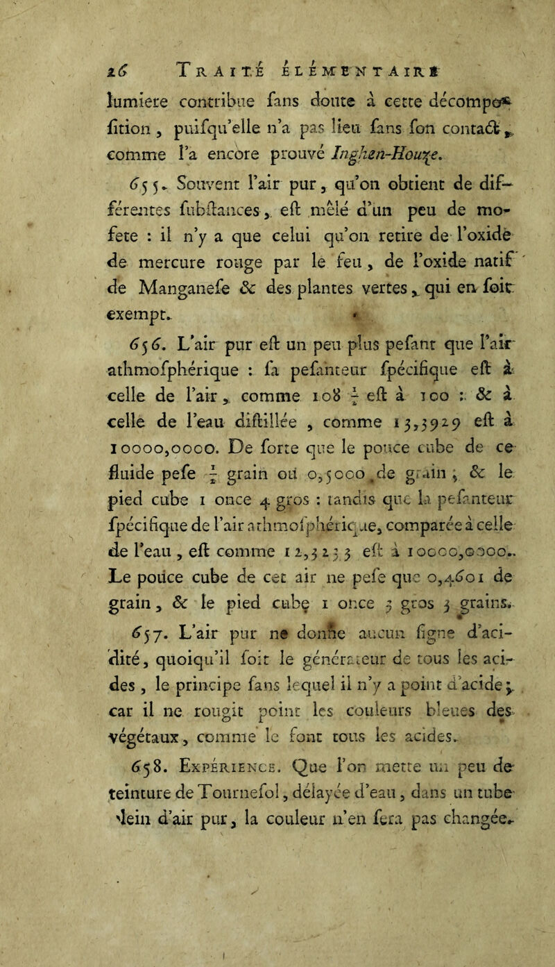 lumière contribue fans doute à cette décompo^ fltion , puifqu elle n’a pas lieu fans fon contadfc*. comme î a encore prouvé Inghen-Howçe. 655. Souvent l’air pur , qu’on obtient de dif- férentes fubftanœs,. eft mêlé d’un peu de mo* fete : il n’y a que celui qu’on retire de l’oxide de mercure rouge par le feu, de l’oxide natif de Manganefe 8c des plantes vertes ^ qui en foitr exempt. * 65 6. L’air pur eft un peu plus pefant que l’air athmofphérique : fa pefanteur fpécifique eft à celle de l’air, comme 108 7 eft à 100 : 8c à celle de l’eau diftillée , comme 13,3929 eft à 10000,0000. De forte que le pouce cube de ce fluide pefe ~ grain ou 0,5000tde grain; 8c le pied cube 1 once 4 gros : tandis que la pefanteur fpécifique de l’air athmofphérique, comparée à celle de l’eau , eft comme 12,3 2 5 3 eft i 10000,0000.. Le pouce cube de cet air ne pefe que 0,4601 de grain, 8c le pied cubç 1 once 3 gros 3 grains. 657. L’air pur ne don&e aucun ligne d’aci- dité, quoiqu’il foit le générateur de tous les aci- des , le principe fans lequel il n’y a point a acide ; car il ne rougit point les couleurs bleues des végétaux, comme le font tous les acides. 658. Expérience. Que l’on mette un peu de* teinture de Tournefol, délayée d’eau, dans un tube 'lein d’air pur, la couleur n’en fera pas changée,. 1