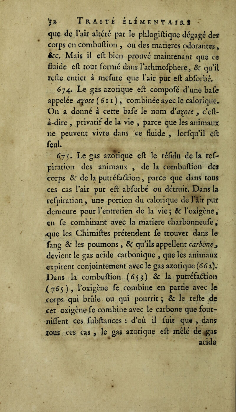 Traite beemenTAïrI que de l’air altéré par le phlogiftique dégagé des corps en combuftion , ou des matières odorantes, êcc. Mais il eft bien prouvé maintenant que ce fluide eft tout formé dans l’athmofphere, & qu’il refte entier à mefure que l’air pur eft abforbé. 674. Le gas azotique eft compofé d’une bafe appelée a^ote (611 ), combinée avec le calorique* On a donné à cette bafe le nom d'a^ote j c’eft- à-dire , privatif de la vie , parce que les animaux ne peuvent vivre dans ce fluide,, lorfquil eft feul. 675. Le gas azotique eft le réfidu de la ref- piration des animaux , de la combuftion des corps 8c de la putréfaction, parce que dans tous ces cas l’air pur eft abforbé ou détruit. Dans la refpiration, une portion du calorique de lair pur demeure pour l’entretien de la vie ; &c l’oxigène, en fe combinant avec la matière charbonneufe xjue les Chimiftes prétendent fe trouver dans le fang & les poumons , 8c qu’ils appellent carbone * devient le gas acide carbonique , que les animaux expirent conjointement avec le gas azotique (661). Dans la combuftion (653) & la putréfaction (765 ) , l’oxigène fe combine en partie avec le corps qui brûle ou qui pourrit 3 & le refte de cet oxigène fe combine avec le carbone que four- niffent ces fubftances : d’où il fuit que , dans tous ces cas , le gas azotique eft mêlé de ,gas acide
